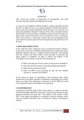 International Journal of Computer Science and Business Informatics
IJCSBI.ORG
ISSN: 1694-2108 | Vol. 14, No. 2. AUGUST/SEPTEMBER 2014 51
offer women the window of opportunity for development. The clubs
promote social and economic development of women.
A survey by the Zimbabwe National Statistics Agency (Zimstats) showed
that 40% of adults do not use any financial products. Should they desire to
borrow, they turn to family and friends and if they opt to save, they do so at
home (The Zimbabwe Herald 23 February 2014). These researchers believe
that the MMT service providers in Zimbabwe need to do more than they are
doing. They need to lower their costs of using their service to customers.
They need to device a framework whereby they can accommodate these
clubs and in the process tape into this rich liquid cash lying idle for most of
the time.
4. RESEARCH OBJECTIVES
In this study the writers‟ objectives were to ascertain the being of Money-
saving clubs of women in Zimbabwe and determine how much each club is
gathering regularly and give a national standard projection. The findings
from this research will inform MMT service providers in particular and
policy makers in Zimbabwe. In order to achieve the purpose of the
investigation, the researchers used the following questions:
a) What is the status of women‟s money saving clubs in Zimbabwe?
b) How much do these money saving clubs generate periodically?
c) Where do they keep their money?
d) What can MMT service providers do tape into this valuable
resource to maximize the benefits?
In the course of action of responding to these questions latest handy
information for the MMT operators in Zimbabwe and probably the world at
large was availed. This information is premium to all the MMT the world
over in general and those in Zimbabwe to be particular.
5. METHODOLOGY
According to Powell & Single 1996 a focus group is „a cluster of persons
chosen and brought together by researchers to converse and remark on, from
personal experience, the topic that is the subject of the research. (1996:
499)‟ Focus group investigation is a qualitative research technique which
seeks to assemble information that is outside the compass of quantitative
research.
 