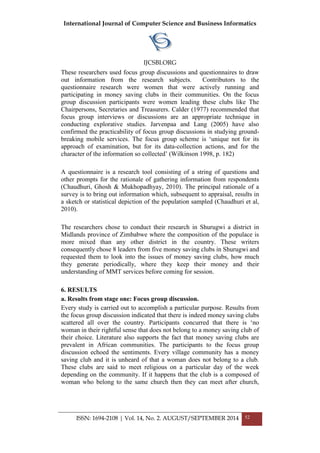International Journal of Computer Science and Business Informatics
IJCSBI.ORG
ISSN: 1694-2108 | Vol. 14, No. 2. AUGUST/SEPTEMBER 2014 52
These researchers used focus group discussions and questionnaires to draw
out information from the research subjects. Contributors to the
questionnaire research were women that were actively running and
participating in money saving clubs in their communities. On the focus
group discussion participants were women leading these clubs like The
Chairpersons, Secretaries and Treasurers. Calder (1977) recommended that
focus group interviews or discussions are an appropriate technique in
conducting explorative studies. Jarvenpaa and Lang (2005) have also
confirmed the practicability of focus group discussions in studying ground-
breaking mobile services. The focus group scheme is „unique not for its
approach of examination, but for its data-collection actions, and for the
character of the information so collected‟ (Wilkinson 1998, p. 182)
A questionnaire is a research tool consisting of a string of questions and
other prompts for the rationale of gathering information from respondents
(Chaudhuri, Ghosh & Mukhopadhyay, 2010). The principal rationale of a
survey is to bring out information which, subsequent to appraisal, results in
a sketch or statistical depiction of the population sampled (Chaudhuri et al,
2010).
The researchers chose to conduct their research in Shurugwi a district in
Midlands province of Zimbabwe where the composition of the populace is
more mixed than any other district in the country. These writers
consequently chose 8 leaders from five money saving clubs in Shurugwi and
requested them to look into the issues of money saving clubs, how much
they generate periodically, where they keep their money and their
understanding of MMT services before coming for session.
6. RESULTS
a. Results from stage one: Focus group discussion.
Every study is carried out to accomplish a particular purpose. Results from
the focus group discussion indicated that there is indeed money saving clubs
scattered all over the country. Participants concurred that there is „no
woman in their rightful sense that does not belong to a money saving club of
their choice. Literature also supports the fact that money saving clubs are
prevalent in African communities. The participants to the focus group
discussion echoed the sentiments. Every village community has a money
saving club and it is unheard of that a woman does not belong to a club.
These clubs are said to meet religious on a particular day of the week
depending on the community. If it happens that the club is a composed of
woman who belong to the same church then they can meet after church,
 