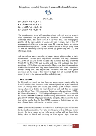 International Journal of Computer Science and Business Informatics
IJCSBI.ORG
ISSN: 1694-2108 | Vol. 14, No. 2. AUGUST/SEPTEMBER 2014 54
B = (29/157) * 40 = 7.4 = 7
C = (18/157) * 40 = 4.6 = 5
D = (41/157) * 40 = 10.5 = 11
E = (37/157) * 40 = 9.43 = 9
The questionnaires were self administered and collected as soon as they
were completed. On processing we discarded 3 questionnaires that
contained errors. This made it 92.5 % response rate. The demographic
profiles of the respondents of course all were women. Out of the 37
respondents six (6) were in the age group 24 years and below, seventeen
(17) were in the age group 25 to 34, twelve (12) were in the age group 35 to
44 and the remaining four (4) were in the age group forty five (45) and
above age group.
All respondents were a member of money saving club member in their
communities. Twelve (12) respondents indicated that they contribute
US$25-00 or less per month, sixteen (16) indicated that they contribute
US$26-00 to US$30-00 per months and nine (9) indicated that they
contribute US$31-00 or more per months. There were four (4) respondents
who further indicated that they were also members of a cross community
money saving club. The respondents concurred with the focus group
discussion on the issue of how money is kept; they all indicated that the
money is kept by the treasurer until the end of the year.
7. DISCUSSION
In this study we found out that there are women money saving clubs in
Rural Zimbabwe and that these clubs meet religiously on a predetermined
date. On average there are around one hundred (100) women‟s money
saving clubs in a district in rural Zimbabwe and each has an average
membership of Thirty (30). Assuming that each member contribute US$20-
00 this could amount to US$600-00 per club per month. This money could
be around US$6 000 000-00 per month country wide and this could run into
plus US$60 000 000-00 per year potentially lying idle. This means that there
is a lot that can be done by these MMT operators so that they can tap into
this valuable liquid cash into the circulation system.
MMT operators should reduce their tariffs so that they become sustainable
for the rural communities. They also need to come with a deliberate policy
to cater for these money saving clubs, such a policy will see these clubs
being taken on board and operating as Cash agents. Apart from the
 