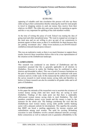 International Journal of Computer Science and Business Informatics
IJCSBI.ORG
ISSN: 1694-2108 | Vol. 14, No. 2. AUGUST/SEPTEMBER 2014 55
capturing of valuable cash into circulation this process will also see these
clubs saving in their communities thereby reducing the need for rural people
to travel to shopping centres to cash out money they receive from their
relatives via MMT. The clubs also earn some money by operating as agents
and this is very important for uplifting of the club members welfare.
At the time of writing this piece of work Telecel was muting the idea of
going rural and other unexplored areas. “We want to expand our coverage in
the rural area and we are willing to give up part of our commission to
promote agents in those areas so that it is worthwhile for them because they
are putting investment also,” (http://www.techzim.co.zw/2014/01/telecel-
zimbabwes-telecash-launch-press-release/)
This was an explorative study so there is no much literature to support these
results; however these researchers believe this to be a true representation of
the situation on the Zimbabwean landscape.
8. LIMITATIONS
This research was conducted in one district of Zimbabwean and the
researchers assumed that this is generally applicable to all districts in
Zimbabwe. However in reality the findings may be confirmed in other
districts and discarded in others. This was a result of resource limitations on
the part of researchers. Hence future research can be conducted with more
resources and on a wider scale. In this manuscript the authors have confined
the survey research to rural women money saving clubs and therefore we
believe in future research can also be extended to all gender clubs and in all
parts of Zimbabwe.
9. CONCLUSION
In this paper the rationale of the researchers was to ascertain the existence of
women money saving clubs and how much they are saving in rural
Zimbabwe. Findings of this study point out that there is undeniably
effervescent women money saving clubs in rural Zimbabwe. The club
members contribute money every month and this money is kept by the
treasurer for the whole year. The findings corroborate the view that the
Zimbabwean rural women money saving clubs proffer mobile banking
sector with a pleasant outlook for development. This signifies the actuality
that MMT can breed a startling opportunity for income creation and
redistribution among rural women. The need for exciting M-banking
execution in rural Zimbabwe revolve around enhanced network coverage,
better connections as well as reduced costs to guarantee affordability to the
 