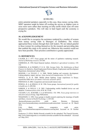International Journal of Computer Science and Business Informatics
IJCSBI.ORG
ISSN: 1694-2108 | Vol. 14, No. 2. AUGUST/SEPTEMBER 2014 56
entire potential partakers especially in this case, these money saving clubs.
MMT operators might be better off availing the service at slighter costs to
seize more users rather than insisting on lofty tariffs which scare off some
prospective partakers. This will rake in hard liquid cash the economy is
crying for.
10. ACKNOWLEDGEMENT
We would like to recognize the assistance rendered by a number of women
from money saving clubs in Shurugwi of Zimbabwe. The writers
approached these women through their club leaders. We are indeed grateful
to these women for availing themselves for the research and providing data
that enabled this study to be carried out. Otherwise this research would not
have been possible. Their priceless contribution is greatly appreciated.
11. REFERENCES
CALDER, B. J. 1977. Focus groups and the nature of qualitative marketing research.
Journal of Marketing research, 353-364.
CHIMEDZA, R. 1994. Rural financial markets. Zimbabwe's agricultural revolution, 139-
152.
CHIMEDZA, R. & WOMEN, P. O. R. 1984. Savings Clubs: The Mobilization of Rural
Finances in Zimbabwe, Rural Employment Policies Branch, Employment and Development
Department, International Labour Office.
DONNER, J. & TELLEZ, C. A. 2008. Mobile banking and economic development:
Linking adoption, impact, and use. Asian Journal of Communication, 18, 318-332.
NJENGA, A. D. K. 2009. Mobile phone banking: Usage experiences in Kenya.
unpublished MBA thesis of Catholic University of Eastern Africa.
PORTEOUS, D. 2006. Competition and microcredit interest rates.
POWELL, R. A. & SINGLE, H. M. 1996. Focus groups. International journal for quality
in health care, 8, 499-504.
SARKER, S. & WELLS, J. D. 2003. Understanding mobile handheld device use and
adoption. Communications of the ACM, 46, 35-40.
VAUGHN, S. R., SCHUMM, J. S. & SINAGUB, J. M. 1996. Focus group interviews in
education and psychology, Sage Publications.
WILKINSON, S. 1998. Focus groups in health research exploring the meanings of health
and illness. Journal of Health Psychology, 3, 329-348.
BusinessDictionary.com.(2014). credit union. Business Dictionary
http://www.businessdictionary.com/definition/credit-union.html Accessed on 20 March
2014.
FAQ. Black starline cooperative credit union.
http://www.blackstarlinecooperativecreditunion.com/faq.html Accessed on 30 October
2013.
Nyakazeya. P, (2014). Mobile Network scramble for the unbanked. The Finacial Gazzette.
http://www.financialgazette.co.zw/mobile-networks-scramble-for-the-unbanked/ . Accessed
on 9 May 2014.
 