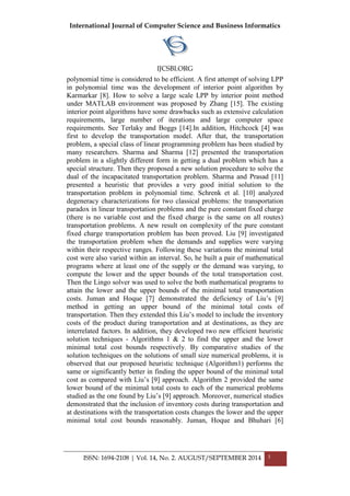International Journal of Computer Science and Business Informatics
IJCSBI.ORG
ISSN: 1694-2108 | Vol. 14, No. 2. AUGUST/SEPTEMBER 2014 3
polynomial time is considered to be efficient. A first attempt of solving LPP
in polynomial time was the development of interior point algorithm by
Karmarkar [8]. How to solve a large scale LPP by interior point method
under MATLAB environment was proposed by Zhang [15]. The existing
interior point algorithms have some drawbacks such as extensive calculation
requirements, large number of iterations and large computer space
requirements. See Terlaky and Boggs [14].In addition, Hitchcock [4] was
first to develop the transportation model. After that, the transportation
problem, a special class of linear programming problem has been studied by
many researchers. Sharma and Sharma [12] presented the transportation
problem in a slightly different form in getting a dual problem which has a
special structure. Then they proposed a new solution procedure to solve the
dual of the incapacitated transportation problem. Sharma and Prasad [11]
presented a heuristic that provides a very good initial solution to the
transportation problem in polynomial time. Schrenk et al. [10] analyzed
degeneracy characterizations for two classical problems: the transportation
paradox in linear transportation problems and the pure constant fixed charge
(there is no variable cost and the fixed charge is the same on all routes)
transportation problems. A new result on complexity of the pure constant
fixed charge transportation problem has been proved. Liu [9] investigated
the transportation problem when the demands and supplies were varying
within their respective ranges. Following these variations the minimal total
cost were also varied within an interval. So, he built a pair of mathematical
programs where at least one of the supply or the demand was varying, to
compute the lower and the upper bounds of the total transportation cost.
Then the Lingo solver was used to solve the both mathematical programs to
attain the lower and the upper bounds of the minimal total transportation
costs. Juman and Hoque [7] demonstrated the deficiency of Liu‟s [9]
method in getting an upper bound of the minimal total costs of
transportation. Then they extended this Liu‟s model to include the inventory
costs of the product during transportation and at destinations, as they are
interrelated factors. In addition, they developed two new efficient heuristic
solution techniques - Algorithms 1 & 2 to find the upper and the lower
minimal total cost bounds respectively. By comparative studies of the
solution techniques on the solutions of small size numerical problems, it is
observed that our proposed heuristic technique (Algorithm1) performs the
same or significantly better in finding the upper bound of the minimal total
cost as compared with Liu‟s [9] approach. Algorithm 2 provided the same
lower bound of the minimal total costs to each of the numerical problems
studied as the one found by Liu‟s [9] approach. Moreover, numerical studies
demonstrated that the inclusion of inventory costs during transportation and
at destinations with the transportation costs changes the lower and the upper
minimal total cost bounds reasonably. Juman, Hoque and Bhuhari [6]
 