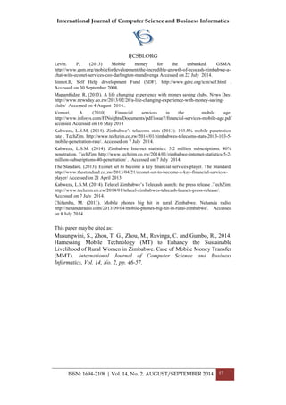 International Journal of Computer Science and Business Informatics
IJCSBI.ORG
ISSN: 1694-2108 | Vol. 14, No. 2. AUGUST/SEPTEMBER 2014 57
Levin. P, (2013) Mobile money for the unbanked. GSMA.
http://www.gsm.org/mobilefordevelopment/the-incredible-growth-of-ecocash-zimbabwe-a-
chat-with-econet-services-ceo-darlington-mandivenga Accessed on 22 July 2014.
Sinnot.B, Self Help development Fund (SDF). http://www.gdrc.org/icm/sdf.html .
Accessed on 30 September 2008.
Mapamhidze. R, (2013). A life changing experience with money saving clubs. News Day.
http://www.newsday.co.zw/2013/02/26/a-life-changing-experience-with-money-saving-
clubs/ Accessed on 4 August 2014..
Vemuri, A. (2010). Financial services in the mobile age.
http://www.infosys.com/FINsights/Documents/pdf/issue7/financial-services-mobile-age.pdf
accessed Accessed on 16 May 2014
Kabweza, L.S.M. (2014). Zimbabwe‟s telecoms stats (2013): 103.5% mobile penetration
rate . TechZim. http://www.techzim.co.zw/2014/01/zimbabwes-telecoms-stats-2013-103-5-
mobile-penetration-rate/. Accessed on 7 July 2014.
Kabweza, L.S.M. (2014). Zimbabwe Internet statistics: 5.2 million subscriptions. 40%
penetration. TechZim. http://www.techzim.co.zw/2014/01/zimbabwe-internet-statistics-5-2-
million-subscriptions-40-penetration/ . Accessed on 7 July 2014.
The Standard. (2013). Econet set to become a key financial services player. The Standard.
http://www.thestandard.co.zw/2013/04/21/econet-set-to-become-a-key-financial-services-
player/ Accessed on 21 April 2013
Kabweza, L.S.M. (2014). Telecel Zimbabwe‟s Telecash launch: the press release .TechZim.
http://www.techzim.co.zw/2014/01/telecel-zimbabwes-telecash-launch-press-release/.
Accessed on 7 July 2014.
Chifamba, M. (2013). Mobile phones big hit in rural Zimbabwe. Nehanda radio.
http://nehandaradio.com/2013/09/04/mobile-phones-big-hit-in-rural-zimbabwe/. Accessed
on 8 July 2014.
This paper may be cited as:
Musungwini, S., Zhou, T. G., Zhou, M., Ruvinga, C. and Gumbo, R., 2014.
Harnessing Mobile Technology (MT) to Enhancy the Sustainable
Livelihood of Rural Women in Zimbabwe. Case of Mobile Money Transfer
(MMT). International Journal of Computer Science and Business
Informatics, Vol. 14, No. 2, pp. 46-57.
 