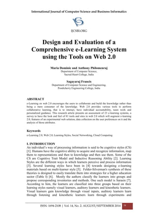 International Journal of Computer Science and Business Informatics
IJCSBI.ORG
ISSN: 1694-2108 | Vol. 14, No. 2. AUGUST/SEPTEMBER 2014 58
Design and Evaluation of a
Comprehensive e-Learning System
using the Tools on Web 2.0
Maria Dominic and Anthony Philomenraj
Department of Computer Science,
Sacred Heart College, India
Sagayaraj Francis
Department of Computer Science and Engineering,
Pondicherry Engineering College, India
ABSTRACT
e-Learning on web 2.0 encourages the users to collaborate and build the knowledge rather than
being a mere consumer of the knowledge. Web 2.0 provides various tools to perform
collaborative learning, that is to interact, have individual accountability, team work and
personalized guidance. This research article presents an assessment of 23 e-learning systems, a
survey to have the look and feel of 81 tools and sites in web 2.0 which will augment e-learning
2.0, features of an experimental web solution, data collection on the user preferences on it and the
analysis of those attributes.
Keywords
e-Learning 2.0, Web 2.0, Learning Styles, Social Networking, Cloud Computing
I. INTRODUCTION
An individual’s way of processing information is said to be cognitive styles (CS)
[1]. Humans have the cognitive ability to acquire and recognize information, map
them to representations and then to knowledge and then use them. Some of the
CS are Cognitive Trait Model and Inductive Reasoning Ability [2]. Learning
Styles are the different ways in which learners perceive and process information
[3]. Several learning styles have been in [4] towards designing e-learning
materials based on multi-learner style [5]. Felder-Silverman's synthesis of these
theories is designed to easily translate them into strategies for a higher education
sector (Table I) [6]. Mostly the authors classify the learners into groups and
propose corresponding inventories and methods. One such model is Sarasin [7].
According to him, the learners are classified into three groups based on their
learning styles namely visual learners, auditory learners and kinesthetic learners.
Visual learners gain knowledge through visual inputs, auditory learners learn
through listening and kinesthetic learners learn through experiments and
 