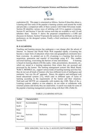 International Journal of Computer Science and Business Informatics
IJCSBI.ORG
ISSN: 1694-2108 | Vol. 14, No. 2. AUGUST/SEPTEMBER 2014 59
exploration [8]. This paper is structured as follows. Section II describes about e-
Learning and lists some of the popular e-learning systems used around the world
and provides a comparison table of these systems with Felder-Silverman model.
Section III identifies various ways of utilizing web 2.0 to augment e-Learning.
Section IV and Section V lists the various tools that are available in web 2.0 and
tabulates them. Section V shows the proposed comprehensive e–LMS and
discusses its features. Section VI presents the analysis of the attributes on the user
preferences on the designed system. Finally a brief conclusion is described in
Section VII.
II. E-LEARNING
Teaching and learning process has undergone a vast change after the advent of
Internet. As Internet and World Wide Web expanded rapidly e-Learning has
become a major form of education where time and geographical constraints have
been overcome. As pointed out in [9] e-Learning is a learning that involves
acquisition, generation and transfer of knowledge using ICT. This enables
universal learning, overcoming the barriers of time and distance. E-learning
is based on learning objects [10] like audio, video, presentations, documents, etc.,
which are stored in a learning repository from where they are accessed and
processed by the learner. The learning management systems like Black Board,
WebCT, MOODLE etc., support various kinds of teaching learning activities but,
they do not suit all kinds of learners who have different levels of intelligence and
maintains “one size fits all” approach. Hence, the adaptive and intelligent web
based educational systems [11], which cater to different types of styles of
learning according to the requirements of the learner and their situations.
NetCoach and SIETTE are comparable with modern day LMS. Most of the e-
Learning systems, adaptive or non adaptive, do not relate or collaborate with
external systems and mostly they are stand alone. A search was made for some of
the popular e-learning management systems along with their URL (Table II).
TABLE I. LEARNING STYLES
Author Characteristic's
David
Kolb’s
Accommodatin
g
Diverging Converging Assimilating
Peter
Honey
and Alan
Mumford
Activists Reflectors Theorists Pragmatists
 