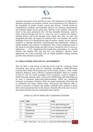 International Journal of Computer Science and Business Informatics
IJCSBI.ORG
ISSN: 1694-2108 | Vol. 14, No. 2. AUGUST/SEPTEMBER 2014 61
materials and queries can be provided to users. The dimensions of a high quality
education experience are structure, content, service and delivery [15]. Structure is
the foundation of quality content, service and delivery. Content should be
comprehensive, authentic and researched. Services are resources, administration
and technical support for the action done. Delivery is the usability, interactivity
levels of the action performed [16]. All these desirable dimensions could be
easily achieved through web 2.0. It is also very easy to monitor the students’
learning process and levels through social media since they are open and
transparent and allow the learners to construct their own learning. The critical
challenge of web 2.0 is identifying the right co learners, content, service, and user
interfaces to facilitate interaction, communication and collaboration. Scaling is
another problem and expensive to implement. Here, Cloud computing comes to
the rescue by providing storage and other services, freeing the users to focus on
applications [17]. Applications like Google docs, presentation, etc., provide
teachers and learners with free and low cost alternative. Browser based
applications are easily accessible even on mobile platforms making learning
possible where Internet is accessible.
IV.TOOLS OTHER THAN SOCIAL NETWORKING
Web 2.0 offers a wide variety of tools that can be used for e-learning. Social
networking sites can be used for e-learning. According to Felder-Silverman
Learning Style Model, the learning style can be sensory, intuitive, visual, verbal,
inductive, deductive, active, reflective, sequential and global. There are a number
of tools in web 2.0, which according to the researchers, could be mapped to
Felder Silverman learning styles. Tools such as WebCasting and PodCasting can
be used to broadcast audio/video/slide/recordings, which can complement
classroom environment. Similarly, Wikis for group assignments; wikiversity.org
to collaborate and create contents freely; SuTree.com and Slide.net offers a
variety of resources to learners and teachers; eduSlide allows teachers to group
their content and present them to the learners; Footnote allows the users to access
documents and other resources and prepare online reports;
TABLE II. LIST OF POPULAR E-LEARNING SYSTEMS
S.No Title URL
1 Apex Learning www.apexlearning.com/
2 ATutor www.atutor.ca/credits.php
3 Blackboard www.blackboard.com/
4 Brainshark www.brainshark.com/
5 Chamilo www.chamilo.org/
 