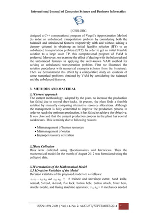 International Journal of Computer Science and Business Informatics
IJCSBI.ORG
ISSN: 1694-2108 | Vol. 14, No. 2. AUGUST/SEPTEMBER 2014 4
designed a C++ computational program of Vogel‟s Approximation Method
(to solve an unbalanced transportation problem by considering both the
balanced and unbalanced features respectively with and without adding a
dummy column) in obtaining an initial feasible solution (IFS) to an
unbalanced transportation problem (UTP). In order to get an initial feasible
solution to a large scale TP, this computational program of VAM is
preferred. Moreover, we examine the effect of dealing with the balanced and
the unbalanced features in applying the well-known VAM method for
solving an unbalanced transportation problem. First we illustrated the
solution procedures with numerical examples (chosen from the literature).
Then we demonstrated this effect by a comparative study on solutions of
some numerical problems obtained by VAM by considering the balanced
and the unbalanced features.
3. METHODS AND MATERIAL
3.1Current approach
The current methodology, adopted by the plant, to increase the production
has failed due to several drawbacks. At present, the plant finds a feasible
solution by manually comparing alternative resource allocations. Although
the management is fully committed to improve the production process in
order to reach the optimum production, it has failed to achieve the objective.
It was observed that the current production process in the plant has several
weaknesses. This is mainly due to following reasons:
 Mismanagement of human resources
 Mismanagement of orders
 Improper resource utilization
3.2Data Collection
Data were collected using Questionnaires and Interviews. Then the
mathematical model for the month of August 2012 was formulated using the
collected data.
3.3Formulation of the Mathematical Model
3.3.1Decision Variables of the Model
Decision variables of the proposed model are as follows:
5352201921 ,and, xxxx,...,x,x = # trained and untrained cutter, band knife,
normal, 5-tread, 4-tread, flat lock, button hole, button attach, blind hem,
double needle, and fusing machine operators; 2221 x,x = # mechanics needed
 