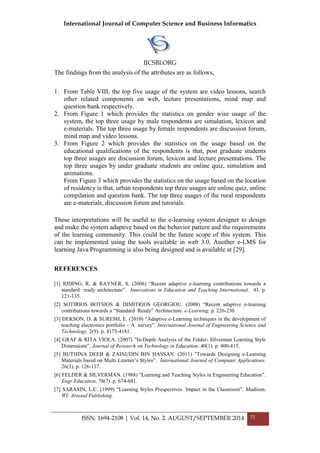 International Journal of Computer Science and Business Informatics
IJCSBI.ORG
ISSN: 1694-2108 | Vol. 14, No. 2. AUGUST/SEPTEMBER 2014 72
The findings from the analysis of the attributes are as follows,
1. From Table VIII, the top five usage of the system are video lessons, search
other related components on web, lecture presentations, mind map and
question bank respectively.
2. From Figure 1 which provides the statistics on gender wise usage of the
system, the top three usage by male respondents are simulation, lexicon and
e-materials. The top three usage by female respondents are discussion forum,
mind map and video lessons.
3. From Figure 2 which provides the statistics on the usage based on the
educational qualifications of the respondents is that, post graduate students
top three usages are discussion forum, lexicon and lecture presentations. The
top three usages by under graduate students are online quiz, simulation and
animations.
From Figure 3 which provides the statistics on the usage based on the location
of residency is that, urban respondents top three usages are online quiz, online
compilation and question bank. The top three usages of the rural respondents
are e-materials, discussion forum and tutorials.
These interpretations will be useful to the e-learning system designer to design
and make the system adaptive based on the behavior pattern and the requirements
of the learning community. This could be the future scope of this system. This
can be implemented using the tools available in web 3.0. Another e-LMS for
learning Java Programming is also being designed and is available at [29].
REFERENCES
[1] RIDING, R. & RAYNER, S. (2006) “Recent adaptive e-learning contributions towards a
standard ready architecture”. Innovations in Education and Teaching International. 43. p.
121-135.
[2] SOTIRIOS BOTSIOS & DIMITRIOS GEORGIOU. (2008) “Recent adaptive e-learning
contributions towards a “Standard Ready” Architecture. e-Learning. p. 226-230.
[3] DEKSON, D. & SURESH, E. (2010) “Adaptive e-Learning techniques in the development of
teaching electronics portfolio – A survey”. International Journal of Engineering Science and
Technology. 2(9). p. 4175-4181.
[4] GRAF & RITA VIOLA. (2007) ”In-Depth Analysis of the Felder- Silverman Learning Style
Dimensions”. Journal of Research on Technology in Education. 40(1). p. 400-415.
[5] BUTHINA DEEB & ZAINUDIN BIN HASSAN. (2011) ”Towards Designing e-Learning
Materials based on Multi Learner’s Styles”. International Journal of Computer Applications.
26(3). p. 126-137.
[6] FELDER & SILVERMAN. (1988) ”Learning and Teaching Styles in Engineering Education”.
Engr.Education. 78(7). p. 674-681.
[7] SARASIN, L.C. (1999) “Learning Styles Prespectives: Impact in the Classroom”. Madison.
WI: Atwood Publishing.
 