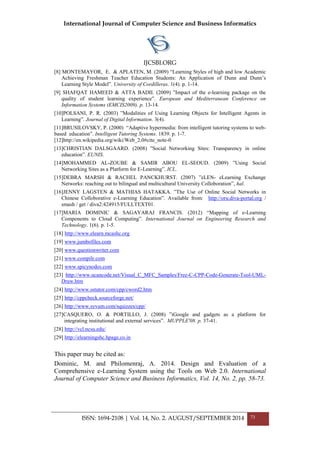 International Journal of Computer Science and Business Informatics
IJCSBI.ORG
ISSN: 1694-2108 | Vol. 14, No. 2. AUGUST/SEPTEMBER 2014 73
[8] MONTEMAYOR, E. & APLATEN, M. (2009) “Learning Styles of high and low Academic
Achieving Freshman Teacher Education Students: An Application of Dunn and Dunn’s
Learning Style Model”. University of Cordilleras. 1(4). p. 1-14.
[9] SHAFQAT HAMEED & ATTA BADII. (2009) ”Impact of the e-learning package on the
quality of student learning experience”. European and Mediterranean Conference on
Information Systems (EMCIS2009). p. 13-14.
[10]POLSANI, P. R. (2003) ”Modalities of Using Learning Objects for Intelligent Agents in
Learning”. Journal of Digital Information. 3(4).
[11]BRUSILOVSKY, P. (2000) “Adaptive hypermedia: from intelligent tutoring systems to web-
based education”. Intelligent Tutoring Systems. 1839. p. 1-7.
[12]http://en.wikipedia.org/wiki/Web_2.0#cite_note-0
[13]CHRISTIAN DALSGAARD. (2008) ”Social Networking Sites: Transparency in online
education”. EUNIS.
[14]MOHAMMED AL-ZOUBE & SAMIR ABOU EL-SEOUD. (2009) ”Using Social
Networking Sites as a Platform for E-Learning”. ICL.
[15]DEBRA MARSH & RACHEL PANCKHURST. (2007) ”eLEN- eLearning Exchange
Networks: reaching out to bilingual and multicultural University Colloboration”, hal.
[16]JENNY LAGSTEN & MATHIAS HATAKKA. ”The Use of Online Social Networks in
Chinese Colloborative e-Learning Education”. Available from: http://oru.diva-portal.org /
smash / get / diva2:424915/FULLTEXT01.
[17]MARIA DOMINIC & SAGAYARAJ FRANCIS. (2012) “Mapping of e-Learning
Components to Cloud Computing”. International Journal on Engineering Research and
Technology. 1(6). p. 1-5.
[18] http://www.elearn.mcashc.org
[19] www.jumbofiles.com
[20] www.questionwriter.com
[21] www.compilr.com
[22] www.spicynodes.com
[23] http://www.ucancode.net/Visual_C_MFC_Samples/Free-C-CPP-Code-Generate-Tool-UML-
Draw.htm
[24] http://www.sstutor.com/cpp/cword2.htm
[25] http://cppcheck.sourceforge.net/
[26] http://www.syvum.com/squizzes/cpp/
[27]CASQUERO, O. & PORTILLO, J. (2008) ”iGoogle and gadgets as a platform for
integrating institutional and external services”. MUPPLE'08. p. 37-41.
[28] http://vcl.ncsu.edu/
[29] http://elearningshc.hpage.co.in
This paper may be cited as:
Dominic, M. and Philomenraj, A. 2014. Design and Evaluation of a
Comprehensive e-Learning System using the Tools on Web 2.0. International
Journal of Computer Science and Business Informatics, Vol. 14, No. 2, pp. 58-73.
 