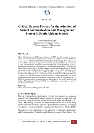 International Journal of Computer Science and Business Informatics
IJCSBI.ORG
ISSN: 1694-2108 | Vol. 14, No. 2. AUGUST/SEPTEMBER 2014 74
Critical Success Factors for the Adoption of
School Administration and Management
System in South African Schools
Mokwena Nicolas Sello
Department of Computer Science,
Tshwane university of Technology,
South Africa
ABSTRACT
School Administration and Management System (SAMS) has the potential to improve
school administration and management, however there is still little research and literature
on this aspect of Information and Communication Technology (ICT) in Education.
In South Africa, Education Management Information Systems (EMIS),has been developed
to assist with educational information needs encompassing education planning as well as
implementation of relevant education policies at central government level. At school level
South African (SA) SAMS is the basic standard for all school data collection to improve
and standardize data collection.The aim of this study was to explore and describe the
critical success factors for the adoption of SA-SAMS by school personnel in South Africa.
The data collected by means of a survey conducted in 51StarSchools in Limpopo Province
of South Africa was analysed by means of Structured Equation Modelling. The results
indicated that social factors and facilitating condition are critical in the adoption of SA-
SAMS;the training offered to teachers was not tailor-made for this specific group of rural
teachers. Although teachers believed SAMS was useful they are not using it as a result of
how it was implemented.
Keywords
School, Administration, Management, ICT, TAM.
1. INTRODUCTION
The use of computerized information systems for education has increased
massively in industrialized countries over the past two decades, and now
developing countries are also starting to utilize their potential (Bisaso et al.,
2008). Developing countries are disadvantaged in the use of CISs partly
due to constraints in skills, expertise, spatial barriers, finances, availability
of computer equipment and other capacity related limitations (Heeks, 2002).
Research has been undertaken on the necessity of integrating Information
and Communication Technologies (ICTs) into schools (Chai, Hong, Teo,
 