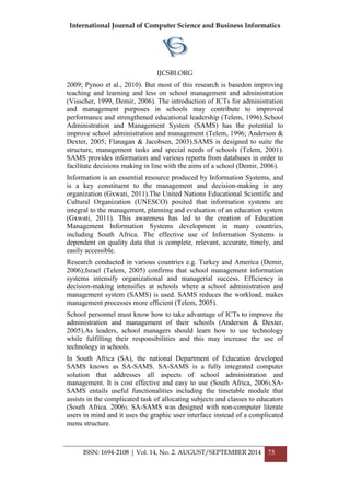 International Journal of Computer Science and Business Informatics
IJCSBI.ORG
ISSN: 1694-2108 | Vol. 14, No. 2. AUGUST/SEPTEMBER 2014 75
2009; Pynoo et al., 2010). But most of this research is basedon improving
teaching and learning and less on school management and administration
(Visscher, 1999, Demir, 2006). The introduction of ICTs for administration
and management purposes in schools may contribute to improved
performance and strengthened educational leadership (Telem, 1996).School
Administration and Management System (SAMS) has the potential to
improve school administration and management (Telem, 1996; Anderson &
Dexter, 2005; Flanagan & Jacobsen, 2003).SAMS is designed to suite the
structure, management tasks and special needs of schools (Telem, 2001).
SAMS provides information and various reports from databases in order to
facilitate decisions making in line with the aims of a school (Demir, 2006).
Information is an essential resource produced by Information Systems, and
is a key constituent to the management and decision-making in any
organization (Gxwati, 2011).The United Nations Educational Scientific and
Cultural Organization (UNESCO) posited that information systems are
integral to the management, planning and evaluation of an education system
(Gxwati, 2011). This awareness has led to the creation of Education
Management Information Systems development in many countries,
including South Africa. The effective use of Information Systems is
dependent on quality data that is complete, relevant, accurate, timely, and
easily accessible.
Research conducted in various countries e.g. Turkey and America (Demir,
2006);Israel (Telem, 2005) confirms that school management information
systems intensify organizational and managerial success. Efficiency in
decision-making intensifies at schools where a school administration and
management system (SAMS) is used. SAMS reduces the workload, makes
management processes more efficient (Telem, 2005).
School personnel must know how to take advantage of ICTs to improve the
administration and management of their schools (Anderson & Dexter,
2005).As leaders, school managers should learn how to use technology
while fulfilling their responsibilities and this may increase the use of
technology in schools.
In South Africa (SA), the national Department of Education developed
SAMS known as SA-SAMS. SA-SAMS is a fully integrated computer
solution that addresses all aspects of school administration and
management. It is cost effective and easy to use (South Africa, 2006).SA-
SAMS entails useful functionalities including the timetable module that
assists in the complicated task of allocating subjects and classes to educators
(South Africa. 2006). SA-SAMS was designed with non-computer literate
users in mind and it uses the graphic user interface instead of a complicated
menu structure.
 