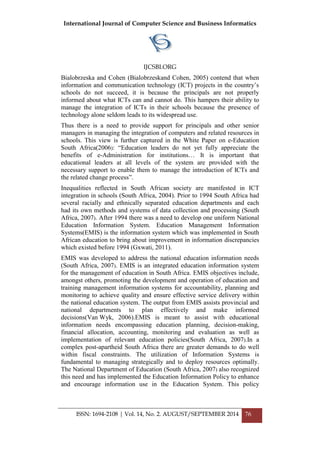 International Journal of Computer Science and Business Informatics
IJCSBI.ORG
ISSN: 1694-2108 | Vol. 14, No. 2. AUGUST/SEPTEMBER 2014 76
Bialobrzeska and Cohen (Bialobrzeskand Cohen, 2005) contend that when
information and communication technology (ICT) projects in the country‟s
schools do not succeed, it is because the principals are not properly
informed about what ICTs can and cannot do. This hampers their ability to
manage the integration of ICTs in their schools because the presence of
technology alone seldom leads to its widespread use.
Thus there is a need to provide support for principals and other senior
managers in managing the integration of computers and related resources in
schools. This view is further captured in the White Paper on e-Education
South Africa(2006): “Education leaders do not yet fully appreciate the
benefits of e-Administration for institutions… It is important that
educational leaders at all levels of the system are provided with the
necessary support to enable them to manage the introduction of ICTs and
the related change process”.
Inequalities reflected in South African society are manifested in ICT
integration in schools (South Africa, 2004). Prior to 1994 South Africa had
several racially and ethnically separated education departments and each
had its own methods and systems of data collection and processing (South
Africa, 2007). After 1994 there was a need to develop one uniform National
Education Information System. Education Management Information
Systems(EMIS) is the information system which was implemented in South
African education to bring about improvement in information discrepancies
which existed before 1994 (Gxwati, 2011).
EMIS was developed to address the national education information needs
(South Africa, 2007). EMIS is an integrated education information system
for the management of education in South Africa. EMIS objectives include,
amongst others, promoting the development and operation of education and
training management information systems for accountability, planning and
monitoring to achieve quality and ensure effective service delivery within
the national education system. The output from EMIS assists provincial and
national departments to plan effectively and make informed
decisions(Van Wyk, 2006).EMIS is meant to assist with educational
information needs encompassing education planning, decision-making,
financial allocation, accounting, monitoring and evaluation as well as
implementation of relevant education policies(South Africa, 2007).In a
complex post-apartheid South Africa there are greater demands to do well
within fiscal constraints. The utilization of Information Systems is
fundamental to managing strategically and to deploy resources optimally.
The National Department of Education (South Africa, 2007) also recognized
this need and has implemented the Education Information Policy to enhance
and encourage information use in the Education System. This policy
 