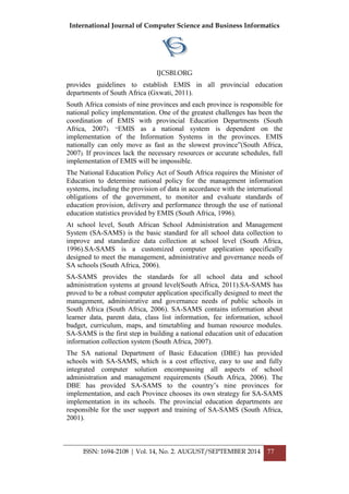 International Journal of Computer Science and Business Informatics
IJCSBI.ORG
ISSN: 1694-2108 | Vol. 14, No. 2. AUGUST/SEPTEMBER 2014 77
provides guidelines to establish EMIS in all provincial education
departments of South Africa (Gxwati, 2011).
South Africa consists of nine provinces and each province is responsible for
national policy implementation. One of the greatest challenges has been the
coordination of EMIS with provincial Education Departments (South
Africa, 2007). “EMIS as a national system is dependent on the
implementation of the Information Systems in the provinces. EMIS
nationally can only move as fast as the slowest province”(South Africa,
2007). If provinces lack the necessary resources or accurate schedules, full
implementation of EMIS will be impossible.
The National Education Policy Act of South Africa requires the Minister of
Education to determine national policy for the management information
systems, including the provision of data in accordance with the international
obligations of the government, to monitor and evaluate standards of
education provision, delivery and performance through the use of national
education statistics provided by EMIS (South Africa, 1996).
At school level, South African School Administration and Management
System (SA-SAMS) is the basic standard for all school data collection to
improve and standardize data collection at school level (South Africa,
1996).SA-SAMS is a customized computer application specifically
designed to meet the management, administrative and governance needs of
SA schools (South Africa, 2006).
SA-SAMS provides the standards for all school data and school
administration systems at ground level(South Africa, 2011).SA-SAMS has
proved to be a robust computer application specifically designed to meet the
management, administrative and governance needs of public schools in
South Africa (South Africa, 2006). SA-SAMS contains information about
learner data, parent data, class list information, fee information, school
budget, curriculum, maps, and timetabling and human resource modules.
SA-SAMS is the first step in building a national education unit of education
information collection system (South Africa, 2007).
The SA national Department of Basic Education (DBE) has provided
schools with SA-SAMS, which is a cost effective, easy to use and fully
integrated computer solution encompassing all aspects of school
administration and management requirements (South Africa, 2006). The
DBE has provided SA-SAMS to the country‟s nine provinces for
implementation, and each Province chooses its own strategy for SA-SAMS
implementation in its schools. The provincial education departments are
responsible for the user support and training of SA-SAMS (South Africa,
2001).
 