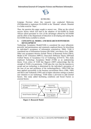 International Journal of Computer Science and Business Informatics
IJCSBI.ORG
ISSN: 1694-2108 | Vol. 14, No. 2. AUGUST/SEPTEMBER 2014 78
Limpopo Province where this research was conducted Mokwena
(2010)decided to implement SA-SAMS in the ‟Dinaledi‟ schools. Dinaledi
is a Sotho word for „Stars‟.
Thus, the question this paper sought to answer was: What are the critical
success factors which will lead to the adoption of SA-SAMS by South
African school personnel in view of the advantages offered by SA-SAMS
and the effort of the Department of Education in developing and making the
SA-SAMS freely available to schools.
2. CONCEPTUAL MODEL AND RESEARCH HYPOTHESIS
DEVELOPMENT
Technology Acceptance Model(TAM) is considered the most influential,
powerful, and parsimonious and commonly employed theory for describing
an individual‟s acceptance of information systems(Lee, 2004). TAM is
considered one of Information Systems (IS) fields‟ own theory (Lee, 2004).
Other user acceptance theories include Theory of Reasoned Action (TRA),
Model of PC Utilization (MPCU), Innovation Diffusion Theory (IDT)and
Unified Theory of Acceptance Use of Technology (UTAUT). This study
employed Technology Acceptance Model (TAM) as an underpinning
theory. Even critics of TAM like Bagozzi (2007) acknowledge that the
strength of TAM is its parsimony. TAM takes the view that the intention to
accept and use technology is determined by the individual‟s perception of
the ease of use and usefulness of the technology(Davis, 1989).TAM has
been applied successfully in the business environment Davis (1986, 1989)
and Davis and Venkatesh (1995) and in higher education settings to predict
user intention to use technology. TAM makes a provision to add external
factors. This study added facilitating conditions and Social Factors as
external factors.
Facilitating Conditions
(FCond)
Perceived
Usefulness (PU)
Behaviour
Intention
(BI)
Perceived ease
of use (PEOU)
Social Factors (SoFact)
Figure 1: Research Model
ure 1: Research Model
 