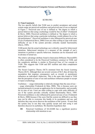 International Journal of Computer Science and Business Informatics
IJCSBI.ORG
ISSN: 1694-2108 | Vol. 14, No. 2. AUGUST/SEPTEMBER 2014 79
2.1 Tam Constructs
The two specific beliefs that TAM uses to predict acceptance and actual
system usage are perceived usefulness and perceived ease of use as depicted
in Figure 1. Perceived ease of use is defined as “the degree to which a
person believes that using a technology would be free of effort” (Venkatesh
& Davis, 2000). Perceived usefulness is defined as “the degree to which a
person believes that using a particular technology would enhance his or her
job performance”. Perceived usefulness is also influenced by perceived ease
of use (Venkatesh & Davis, 2000) Users are often willing to cope with some
difficulty of use if the system provides critically needed functionality
(Davis, 1989).
TAM posits that the actual technology use is directly caused by behavioural
intentions. Behavioural intention is a measure of the strength of one‟s
intentions to perform a specific behaviour. Intention can be measured well
in advance of actual use.
The relative advantage attribute found in Innovation Diffusion Theory(IDT)
is often considered to be the Perceived Usefulness construct in TAM, and
the complexity attribute is similar to Perceived Ease of Use concept in
TAM. This suggests that TAM and IDT reaffirm and often complement
each other.
The Social Cognitive Theory (SCT) stemmed from the Social Learning
Theory (SLT). Although there are several versions of SLT, they all share the
assumption that response consequence such as reward, or punishment
influences an individual‟s behaviour. This is the same idea found in TAM
that the perception of ease of use and usefulness influences people to accept
or reject a technology.
Usefulness –– usage relationship is relatively stronger than the ease-of-use –
– usage relationship (Venkatesh & Bala, 2008). This is because users are
inclined primarily to accept an application for its functionality, and secondly
for its ease of use. Users are often willing to cope with some difficulty of
use if the system provides critically needed functionality Davis, 1989.
Perceived usefulness is also influenced by perceived ease of use (Venkatesh
& Davis, 2000) because if the users find the system too difficult to use they
may not be able to overcome this hurdle in its acceptance and use, and
therefore they may never discover the usefulness of the system. If users find
the system easy to use they may quickly accept and start using it and
therefore discover its usefulness. We therefore hypothesis that:
H1 Perceived Usefulness of SA-SAMS has a significant positive
relationship with intention to use
 