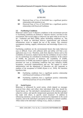 International Journal of Computer Science and Business Informatics
IJCSBI.ORG
ISSN: 1694-2108 | Vol. 14, No. 2. AUGUST/SEPTEMBER 2014 80
H2 Perceived Ease of Use of SA-SAMS has a significant positive
relationship with intention to use
H3 Perceived Ease of Use of SA-SAMS has a significant positive
relationship with Perceived Usefulness
2.2 Facilitating Conditions
Behaviour cannot occur if objective conditions in the environment prevent
it. Facilitating conditions are defined as "objective factors,' out there in the
environment, that several judges or observers can agree make an act easy to
do“. Venkatesh and Bala (2008), define facilitating conditions as, “the
degree to which an individual believes organizational and technical
infrastructure exists to support the use of the system. This construct
encompasses training, support, infrastructure and knowledge (Pynoo et al.,
2010).
Facilitating conditions are the environmental factors that make behaviour
easy or difficult. Users with sufficient skills and ability will find a new
application easy to use. Therefore, aside from objective factors such as the
availability of resources, implicit factors like the confidence of users in their
use of a technology are considered as facilitating conditions. In the context
of SAMS, the provision of hardware, the availability of SAMS,
characteristics of SAMS and technical support as well as training of school
personnel are seen as facilitating conditions that may influence SAMS
acceptance, successful implementation and use. The support of school
administrators and the department of Education are also important as
enablers of the acceptance of SAMS (Pynoo et al., 2010). We therefore
hypothesis that:
H4 Facilitating conditions have a significant positive relationship
with Perceived Usefulness of SA-SAMS
H5 Facilitating conditions have a significant positive relationship
with Perceived Ease of Use of SA-SAMS
2.3 Social Factors
Behaviour is influenced by social norms, which depend on messages
received from others and reflect what individuals think they should do.
Social factors, are “the individual‟s internalization of the reference group‟s
subjective culture, and specific interpersonal agreements that the individual
has made with others, in specific social situations”. In addition to
influencing intentions, social factors are themselves dependent on the social
situation, and on the individual‟s perception of subjective cultural variables.
Affect relate to the individual‟s feelings of joy, elation, or pleasure
 