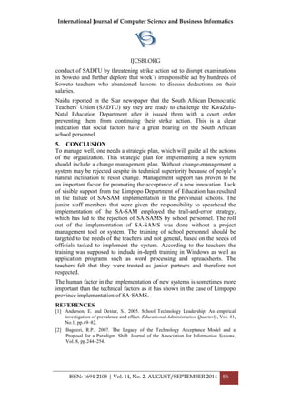 International Journal of Computer Science and Business Informatics
IJCSBI.ORG
ISSN: 1694-2108 | Vol. 14, No. 2. AUGUST/SEPTEMBER 2014 86
conduct of SADTU by threatening strike action set to disrupt examinations
in Soweto and further deplore that week`s irresponsible act by hundreds of
Soweto teachers who abandoned lessons to discuss deductions on their
salaries.
Naidu reported in the Star newspaper that the South African Democratic
Teachers' Union (SADTU) say they are ready to challenge the KwaZulu-
Natal Education Department after it issued them with a court order
preventing them from continuing their strike action. This is a clear
indication that social factors have a great bearing on the South African
school personnel.
5. CONCLUSION
To manage well, one needs a strategic plan, which will guide all the actions
of the organization. This strategic plan for implementing a new system
should include a change management plan. Without change-management a
system may be rejected despite its technical superiority because of people‟s
natural inclination to resist change. Management support has proven to be
an important factor for promoting the acceptance of a new innovation. Lack
of visible support from the Limpopo Department of Education has resulted
in the failure of SA-SAM implementation in the provincial schools. The
junior staff members that were given the responsibility to spearhead the
implementation of the SA-SAM employed the trail-and-error strategy,
which has led to the rejection of SA-SAMS by school personnel. The roll
out of the implementation of SA-SAMS was done without a project
management tool or system. The training of school personnel should be
targeted to the needs of the teachers and not general, based on the needs of
officials tasked to implement the system. According to the teachers the
training was supposed to include in-depth training in Windows as well as
application programs such as word processing and spreadsheets. The
teachers felt that they were treated as junior partners and therefore not
respected.
The human factor in the implementation of new systems is sometimes more
important than the technical factors as it has shown in the case of Limpopo
province implementation of SA-SAMS.
REFERENCES
[1] Anderson, E. and Dexter, S., 2005. School Technology Leadership: An empirical
investigation of prevalence and effect. Educational Administration Quarterly, Vol. 41,
No.1, pp.49–82.
[2] Bagozzi, R.P., 2007. The Legacy of the Technology Acceptance Model and a
Proposal for a Paradigm. Shift. Journal of the Association for Information Systems,
Vol. 8, pp.244–254.
 
