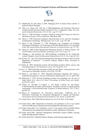 International Journal of Computer Science and Business Informatics
IJCSBI.ORG
ISSN: 1694-2108 | Vol. 14, No. 2. AUGUST/SEPTEMBER 2014 87
[3] Bialobrzesk, M. and Cohen, S.,2005. Managing ICTS in South African schools: A
guide for School Principals.
[4] Chai, C.S., Hong, H.Y. and Teo, T.,2009.Singaporean and Taiwanese Pre-service
Teachers' beliefs and their attitude towards ICT use: A comparative study. The Asia-
pacific Education Researchers, Vol. 18, No. 1, pp. 117–128.
[5] Davis, F., 1986.Technology Acceptance Model for Empirically Testing new End-User
Information Systems: Theory and Results. PhD thesis, MIT.
[6] Davis, F., 1989. Perceived Usefulness, Perceived Ease of Use, and User Acceptance
of Information Technology. MIS Quarterly, Vol. 13, No. 3, pp. 319–340.
[7] Davis, F. and Venkatesh, V., 1995. Measuring User Acceptance of Emerging
Information Technologies: An Assessment of Possible Method Biases. In Proceedings
of the 28th Annual Hawaii International Conference on System Sciences, pp.727-736.
[8] Demir, K., 2006. School Management Information Systems in Primary Schools. The
Turkish Online Journal of Education Technology, Vol. 5, No. 2, pp.1–13.
[9] Flanagan, L. and Jacobsen, M., 2003.Technology Leadership for the twenty-first
century Principal. Journal of Educational Administration, Vol. 41, No. 2, pp.124–142.
[10] Gxwati, N.I., 2011.The Education Management Information System of the Free State
Department of Education - A Systems Analysis. Master‟s thesis, University of
Stellenbosch.
[11] Heeks, R., 2002. Information systems and developing countries: failure, success, and
local improvisations. The information society, Vol. 18, pp.101–112.
[12] Lee, A., 2004.Technology acceptance model past and future. Communications of the
Association for Information Systems, Vol.12, pp. 752–780.
[13] Mentz E., and Mentz, K., 2003. Managing technology integration into schools a
SouthAfrican perspective. Journal of Educational Administration, Vol. 41, pp.86–200.
[14] Mokwena, S., 2010. Turning technology presence into technology use: the case of
South Africa. In Z. Abas et al. (Eds.), Proceedings of Global Learn Asia Pacific,
pp.495-501. AACE.
[15] Pynoo, B., Devolder, A.,Tondeur, J., Van Braak, J.,Duyck, W. and Duyck,
P.,2010.Predicting secondary school teachers‟ acceptance and use of a digital learning
environment: A cross-sectional study. Computers in Human Behavior, Vol. 27 No.1,
pp.568–575.
[16] Bisaso R., Kereteletswe, O., Selwood A, and Visscher, J.,2008.The Use of
Information Technology for Educational Management in Uganda and Botswana.
International Journal of Educational Development, Vol. 28, No. 6, pp.656–668.
[17] South Africa. 1996. South African Schools Act, no. 84 of 1996. 15 November.
[18] South Africa. 2006. Department of education, user guidelines on how to get started
with SA-SAMS School Administration and management information system.
[19] South Africa.2006. User Guidelines on how to get started with SA-SAMS School
Administration and management information system. Department of Education.
[20] South Africa.2007. Education Management Information System (EMIS); ensuring
quality through education districts.
[21] South Africa.2011. Dinaledi Schools, Thutong portal learning support space.
 