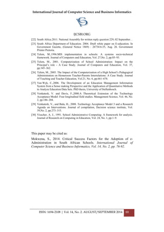 International Journal of Computer Science and Business Informatics
IJCSBI.ORG
ISSN: 1694-2108 | Vol. 14, No. 2. AUGUST/SEPTEMBER 2014 88
[22] South Africa.2011. National Assembly for written reply question 229, 02 September. .
[23] South Africa Department of Education. 2004. Draft white paper on E-education. In
Government Gazette, (General Notice 1869) : 26734:6-35, Aug. 26. Government
Printer Pretoria.
[24] Telem, M.,1996.MIS implementation in schools: A systems socio-technical
framework. Journal of Computers and Education, Vol. 27,No. 2, pp.85–93.
[25] Telem, M., 2001. Computerization of School Administration: Impact on the
Principal‟s role - A Case Study. Journal of Computers and Education, Vol. 37,
pp.345–362.
[26] Telem, M., 2005. The Impact of the Computerization of a High School‟s Pedagogical
Administration on Homeroom Teacher-Parents Interrelations: A Case Study. Journal
of Teaching and Teacher Education, Vol.21, No. 6, pp.661–678.
[27] Van Wyk, C.,2006. The Development of an Education Management Information
System from a Sense making Perspective and the Application of Quantitative Methods
to Analyze Education Data Sets. PhD thesis, University of Stellenbosch.
[28] Venkatesh, V. and Davis, F.,2000.A Theoretical Extension of the Technology
Acceptance Model: Four longitudinal field studies. Management Science, Vol. 46, No.
2, pp.186–204.
[29] Venkatesh, V., and Bala, H., 2008. Technology Acceptance Model 3 and a Research
Agenda on Interventions. Journal of compilation, Decision science institute, Vol.
39,No. 2, pp.273–315.
[30] Visscher, A. J., 1991. School Administrative Computing: A framework for analysis.
Journal of Research on Computing in Education, Vol. 24, No. 1, pp.1–9.
This paper may be cited as:
Mokwena, S., 2014. Critical Success Factors for the Adoption of e-
Administration in South African Schools. International Journal of
Computer Science and Business Informatics, Vol. 14, No. 2, pp. 76-92.
 