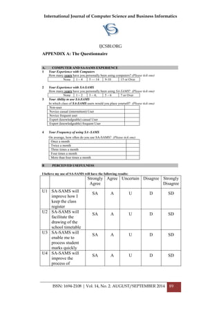 International Journal of Computer Science and Business Informatics
IJCSBI.ORG
ISSN: 1694-2108 | Vol. 14, No. 2. AUGUST/SEPTEMBER 2014 89
APPENDIX A: The Questionnaire
A. COMPUTER AND SA-SAMS EXPERIENCE
1 Your Experience with Computers
How many years have you personally been using computers? (Please tick one)
None 1 – 4 5 –– 14 9-10 15 or Over
2 Your Experience with SA-SAMS
How many years have you personally been using SA-SAMS? (Please tick one)
None 1 – 2 3 – 4; 5 – 6 7 or Over
3 Your Ability to use SA-SAMS
In which class of SA-SAMS users would you place yourself? (Please tick one)
Non-user
Novice casual (intermittent) User
Novice frequent user
Expert (knowledgeable) casual User
Expert (knowledgeable) frequent User
4 Your Frequency of using SA -SAMS
On average, how often do you use SA-SAMS? (Please tick one)
Once a month
Twice a month
Three times a month
Four times a month
More than four times a month
B PERCEIVED USEFULNESS
I believe my use of SA-SAMS will have the following results:
Strongly
Agree
Agree Uncertain Disagree Strongly
Disagree
U1 SA-SAMS will
improve how I
keep the class
register
SA A U D SD
U2 SA-SAMS will
facilitate the
drawing of the
school timetable
SA A U D SD
U3 SA-SAMS will
enable me to
process student
marks quickly
SA A U D SD
U4 SA-SAMS will
improve the
process of
SA A U D SD
 
