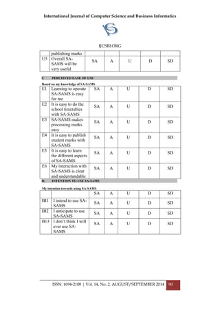 International Journal of Computer Science and Business Informatics
IJCSBI.ORG
ISSN: 1694-2108 | Vol. 14, No. 2. AUGUST/SEPTEMBER 2014 90
publishing marks
U5 Overall SA-
SAMS will be
very useful
SA A U D SD
C PERCEIVED EASE OF USE
Based on my knowledge of SA-SAMS
E1 Learning to operate
SA-SAMS is easy
for me
SA A U D SD
E2 It is easy to do the
school timetables
with SA-SAMS
SA A U D SD
E3 SA-SAMS makes
processing marks
easy
SA A U D SD
E4 It is easy to publish
student marks with
SA-SAMS
SA A U D SD
E5 It is easy to learn
the different aspects
of SA-SAMS
SA A U D SD
E6 My interaction with
SA-SAMS is clear
and understandable
SA A U D SD
D. INTENTION TO USE SA-SAMS
My intention towards using SA-SAMS
SA A U D SD
BI1 I intend to use SA-
SAMS
SA A U D SD
BI2 I anticipate to use
SA-SAMS
SA A U D SD
B13 I don‟t think I will
ever use SA-
SAMS
SA A U D SD
 