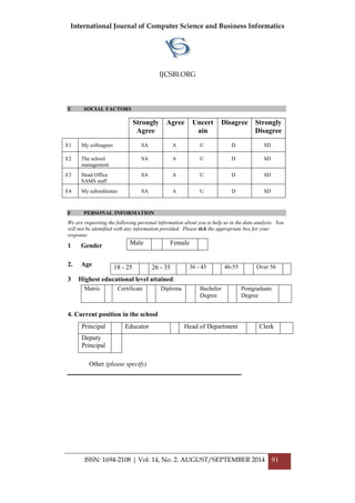 International Journal of Computer Science and Business Informatics
IJCSBI.ORG
ISSN: 1694-2108 | Vol. 14, No. 2. AUGUST/SEPTEMBER 2014 91
E SOCIAL FACTORS
F PERSONAL INFORMATION
We are requesting the following personal information about you to help us in the data analysis. You
will not be identified with any information provided. Please tick the appropriate box for your
response.
1 Gender
2. Age
3 Highest educational level attained:
4. Current position in the school
Other (please specify)
_____________________________________________________
Strongly
Agree
Agree Uncert
ain
Disagree Strongly
Disagree
E1 My colleagues SA A U D SD
E2 The school
management
SA A U D SD
E3 Head Office
SAMS staff
SA A U D SD
E4 My subordinates SA A U D SD
Male Female
18 - 25 26 - 35 36 - 45 46-55 Over 56
Matric Certificate Diploma Bachelor
Degree
Postgraduate
Degree
Principal Educator Head of Department Clerk
Deputy
Principal
 