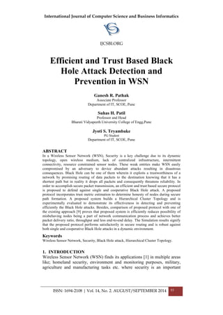 International Journal of Computer Science and Business Informatics
IJCSBI.ORG
ISSN: 1694-2108 | Vol. 14, No. 2. AUGUST/SEPTEMBER 2014 93
Efficient and Trust Based Black
Hole Attack Detection and
Prevention in WSN
Ganesh R. Pathak
Associate Professor
Department of IT, SCOE, Pune
Suhas H. Patil
Professor and Head
Bharati Vidyapeeth University College of Engg,Pune
Jyoti S. Tryambake
PG Student
Department of IT, SCOE, Pune
ABSTRACT
In a Wireless Sensor Network (WSN), Security is a key challenge due to its dynamic
topology, open wireless medium, lack of centralized infrastructure, intermittent
connectivity, resource constrained sensor nodes. These weak entities make WSN easily
compromised by an adversary to device abundant attacks resulting in disastrous
consequences. Black Hole can be one of them wherein it exploits a trustworthiness of a
network by promising routing of data packets to the destination knowing that it has a
shortest path but in reality it drops all packets and consequently threatens reliability. In
order to accomplish secure packet transmission, an efficient and trust based secure protocol
is proposed to defend against single and cooperative Black Hole attack. A proposed
protocol incorporates trust metric estimation to determine honesty of nodes during secure
path formation. A proposed system builds a Hierarchical Cluster Topology and is
experimentally evaluated to demonstrate its effectiveness in detecting and preventing
efficiently the Black Hole attacks. Besides, comparison of proposed protocol with one of
the existing approach [9] proves that proposed system is efficiently reduces possibility of
misbehaving nodes being a part of network communication process and achieves better
packet delivery ratio, throughput and less end-to-end delay. The Simulation results signify
that the proposed protocol performs satisfactorily in secure routing and is robust against
both single and cooperative Black Hole attacks in a dynamic environment.
Keywords
Wireless Sensor Network, Security, Black Hole attack, Hierarchical Cluster Topology.
1. INTRODUCTION
Wireless Sensor Network (WSN) finds its applications [1] in multiple areas
like; homeland security, environment and monitoring purposes, military,
agriculture and manufacturing tasks etc. where security is an important
 
