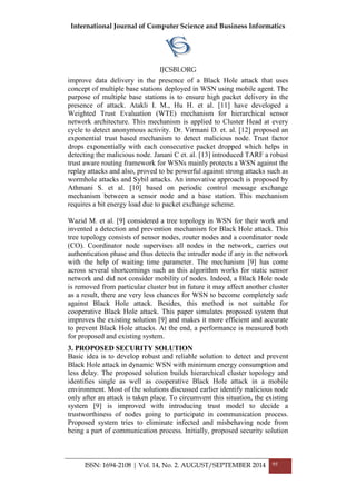 International Journal of Computer Science and Business Informatics
IJCSBI.ORG
ISSN: 1694-2108 | Vol. 14, No. 2. AUGUST/SEPTEMBER 2014 95
improve data delivery in the presence of a Black Hole attack that uses
concept of multiple base stations deployed in WSN using mobile agent. The
purpose of multiple base stations is to ensure high packet delivery in the
presence of attack. Atakli I. M., Hu H. et al. [11] have developed a
Weighted Trust Evaluation (WTE) mechanism for hierarchical sensor
network architecture. This mechanism is applied to Cluster Head at every
cycle to detect anonymous activity. Dr. Virmani D. et. al. [12] proposed an
exponential trust based mechanism to detect malicious node. Trust factor
drops exponentially with each consecutive packet dropped which helps in
detecting the malicious node. Janani C et. al. [13] introduced TARF a robust
trust aware routing framework for WSNs mainly protects a WSN against the
replay attacks and also, proved to be powerful against strong attacks such as
wormhole attacks and Sybil attacks. An innovative approach is proposed by
Athmani S. et al. [10] based on periodic control message exchange
mechanism between a sensor node and a base station. This mechanism
requires a bit energy load due to packet exchange scheme.
Wazid M. et al. [9] considered a tree topology in WSN for their work and
invented a detection and prevention mechanism for Black Hole attack. This
tree topology consists of sensor nodes, router nodes and a coordinator node
(CO). Coordinator node supervises all nodes in the network, carries out
authentication phase and thus detects the intruder node if any in the network
with the help of waiting time parameter. The mechanism [9] has come
across several shortcomings such as this algorithm works for static sensor
network and did not consider mobility of nodes. Indeed, a Black Hole node
is removed from particular cluster but in future it may affect another cluster
as a result, there are very less chances for WSN to become completely safe
against Black Hole attack. Besides, this method is not suitable for
cooperative Black Hole attack. This paper simulates proposed system that
improves the existing solution [9] and makes it more efficient and accurate
to prevent Black Hole attacks. At the end, a performance is measured both
for proposed and existing system.
3. PROPOSED SECURITY SOLUTION
Basic idea is to develop robust and reliable solution to detect and prevent
Black Hole attack in dynamic WSN with minimum energy consumption and
less delay. The proposed solution builds hierarchical cluster topology and
identifies single as well as cooperative Black Hole attack in a mobile
environment. Most of the solutions discussed earlier identify malicious node
only after an attack is taken place. To circumvent this situation, the existing
system [9] is improved with introducing trust model to decide a
trustworthiness of nodes going to participate in communication process.
Proposed system tries to eliminate infected and misbehaving node from
being a part of communication process. Initially, proposed security solution
 