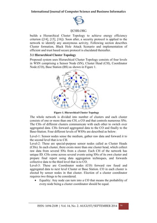 International Journal of Computer Science and Business Informatics
IJCSBI.ORG
ISSN: 1694-2108 | Vol. 14, No. 2. AUGUST/SEPTEMBER 2014 96
builds a Hierarchical Cluster Topology to achieve energy efficiency
criterion ([14], [15], [16]). Soon after, a security protocol is applied to the
network to identify any anonymous activity. Following section describes
Cluster formation, Black Hole Attack Scenario and implementation of
efficient and trust based secure protocol is elucidated thereafter.
3.1 Hierarchical Cluster Topology
Proposed system uses Hierarchical Cluster Topology consists of four levels
in WSN comprising a Sensor Node (SN), Cluster Head (CH), Coordinator
Node (CO), Base Station (BS) as shown in Figure 1.
Figure 1. Hierarchical Cluster Topology
The whole network is divided into number of clusters and each cluster
consists of one or more than one CH, a CO and that controls numerous SNs.
The CHs of different clusters communicate with each other to switch over
aggregated data. CHs forward aggregated data to the CO and finally to the
Base-Station. Four different levels of WSNs are described as below:
Level-1: Sensor nodes sense the medium, gather raw data and forward it to
the second level that is to CH.
Level-2: These are special-purpose sensor nodes called as Cluster Heads
(CHs). In each cluster, there exists more than one cluster head, which collect
raw data from several SNs from a cluster. Each CH of the network has
unique ID. CHs come across several events using SNs of its own cluster and
prepare final report using data aggregation techniques, and forwards
collective data to the third level that is to CO.
Level-3: These are Coordinator nodes (CO) forward raw fused and
aggregated data to next level Cluster or Base Station. CO in each cluster is
elected by sensor nodes in that cluster. Election of a cluster coordinator
requires two things to be considered.
 Equality: Any node can turn into a CO that means the probability of
every node being a cluster coordinator should be equal.
CH4
SN5
SN7 SN8 SN9
SN10
SN11
CO2
CO3
CO1
BS
CH1
CH2
CH3
CH5
CH6
CH7
SN1
SN2
SN3
SN4 SN6
SN13
SN14
SN15
SN16
SN17
SN18
SN19
SN20
SN21
 