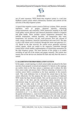 International Journal of Computer Science and Business Informatics
IJCSBI.ORG
ISSN: 1694-2108 | Vol. 14, No. 3. October/November 2014 8
use of water resources. WSN based drip irrigation system is a real time
feedback control system which continuously monitors and controls all the
activities of the drip irrigation system.
A typical drip irrigation system consist of delivery systems, filters, pressure
regulators, valve or gauges, chemical injectors, measuring
sensors/instruments and controllers. WSN framework installed in the field
could gather various physical and chemical parameters related to irrigation
and plant health. These includes various temperature parameters like
ambient temperature, ambient humidity, soil temperature, drip water
temperature, soil moisture, soil pH, water pressure, flow rate, amount of
water, energy calculation, chemical concentration and water level. The data
is sent to the central server wirelessly through the motes and gateways [11,
12]. Based on the data received, the central server generates necessary
control signals, which are routed to the respective controllers through
control buses which enables implementation of closed-loop automation for
the drip irrigation system. The main function of the system is to enable
switching on and off of the motors and gauges remotely. The system also
ensures that all the devices are checked for fault and only then the motor is
started.
5. ALGORITHM FOR DRIP IRRIGATION SYSTEM
In this paper, a mesh topology in which sensor nodes are placed in the farm
area have been properly reviewed and adopted [17]. Sensors in this topology
are mobile where as the base station is stationary and it collects the data
from sensor nodes and process them. Efficient clustering of sensors in the
wireless sensor field is considered as the basic operation in this research
work. This work elaborates how to forward the sensed data to the base
station effectively. For this purpose the farm area consisting of deployed
WSN nodes has been formed initially. Now set the position of sensor and
sink nodes in the farm and the monitoring station location. Set the
transmission range for each node. Now for each node, calculate distance
from: node to node, node to sink and node to forwarding node. Also
calculate: Angle a and predict min angle for next route based on fuzzy time
series, if the current angle a is available as predicted, continue with path
[find possible node (x, y)] or else hold packet for limited time. If
connections (i, j) = 1 i.e., there is a link based on transmission range, send
the packet information i.e., water level information and some other essential
details about field of interest. The packet reaches to the sink node and gets
stored there. Else connections (i, j) = infinity, end the structure. Therefore
 