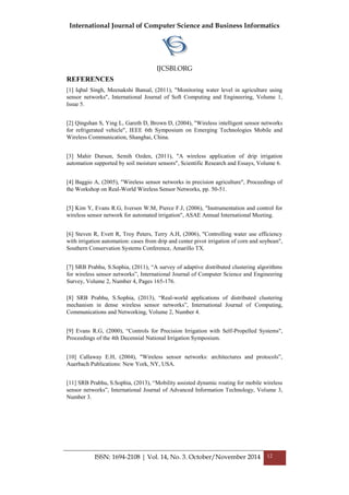 International Journal of Computer Science and Business Informatics
IJCSBI.ORG
ISSN: 1694-2108 | Vol. 14, No. 3. October/November 2014 12
REFERENCES
[1] Iqbal Singh, Meenakshi Bansal, (2011), "Monitoring water level in agriculture using
sensor networks", International Journal of Soft Computing and Engineering, Volume 1,
Issue 5.
[2] Qingshan S, Ying L, Gareth D, Brown D, (2004), "Wireless intelligent sensor networks
for refrigerated vehicle", IEEE 6th Symposium on Emerging Technologies Mobile and
Wireless Communication, Shanghai, China.
[3] Mahir Dursun, Semih Ozden, (2011), "A wireless application of drip irrigation
automation supported by soil moisture sensors", Scientific Research and Essays, Volume 6.
[4] Baggio A, (2005), "Wireless sensor networks in precision agriculture", Proceedings of
the Workshop on Real-World Wireless Sensor Networks, pp. 50-51.
[5] Kim Y, Evans R.G, Iversen W.M, Pierce F.J, (2006), "Instrumentation and control for
wireless sensor network for automated irrigation", ASAE Annual International Meeting.
[6] Steven R, Evett R, Troy Peters, Terry A.H, (2006), "Controlling water use efficiency
with irrigation automation: cases from drip and center pivot irrigation of corn and soybean",
Southern Conservation Systems Conference, Amarillo TX.
[7] SRB Prabhu, S.Sophia, (2011), “A survey of adaptive distributed clustering algorithms
for wireless sensor networks”, International Journal of Computer Science and Engineering
Survey, Volume 2, Number 4, Pages 165-176.
[8] SRB Prabhu, S.Sophia, (2013), “Real-world applications of distributed clustering
mechanism in dense wireless sensor networks”, International Journal of Computing,
Communications and Networking, Volume 2, Number 4.
[9] Evans R.G, (2000), “Controls for Precision Irrigation with Self-Propelled Systems",
Proceedings of the 4th Decennial National Irrigation Symposium.
[10] Callaway E.H, (2004), "Wireless sensor networks: architectures and protocols”,
Auerbach Publications: New York, NY, USA.
[11] SRB Prabhu, S.Sophia, (2013), “Mobility assisted dynamic routing for mobile wireless
sensor networks”, International Journal of Advanced Information Technology, Volume 3,
Number 3.
 