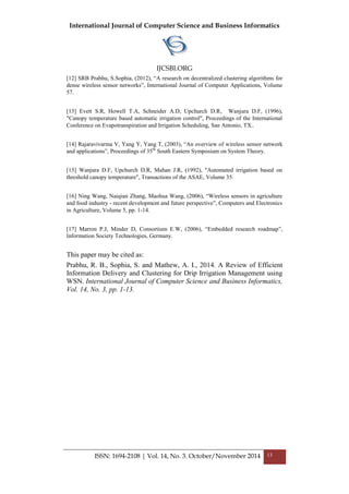 International Journal of Computer Science and Business Informatics
IJCSBI.ORG
ISSN: 1694-2108 | Vol. 14, No. 3. October/November 2014 13
[12] SRB Prabhu, S.Sophia, (2012), “A research on decentralized clustering algorithms for
dense wireless sensor networks”, International Journal of Computer Applications, Volume
57.
[13] Evett S.R, Howell T.A, Schneider A.D, Upchurch D.R, Wanjura D.F, (1996),
"Canopy temperature based automatic irrigation control", Proceedings of the International
Conference on Evapotranspiration and Irrigation Scheduling, San Antonio, TX..
[14] Rajaravivarma V, Yang Y, Yang T, (2003), “An overview of wireless sensor network
and applications”, Proceedings of 35th
South Eastern Symposium on System Theory.
[15] Wanjura D.F, Upchurch D.R, Mahan J.R, (1992), "Automated irrigation based on
threshold canopy temperature", Transactions of the ASAE, Volume 35.
[16] Ning Wang, Naiqian Zhang, Maohua Wang, (2006), “Wireless sensors in agriculture
and food industry - recent development and future perspective”, Computers and Electronics
in Agriculture, Volume 5, pp. 1-14.
[17] Marron P.J, Minder D, Consortium E.W, (2006), “Embedded research roadmap”,
Information Society Technologies, Germany.
This paper may be cited as:
Prabhu, R. B., Sophia, S. and Mathew, A. I., 2014. A Review of Efficient
Information Delivery and Clustering for Drip Irrigation Management using
WSN. International Journal of Computer Science and Business Informatics,
Vol. 14, No. 3, pp. 1-13.
 