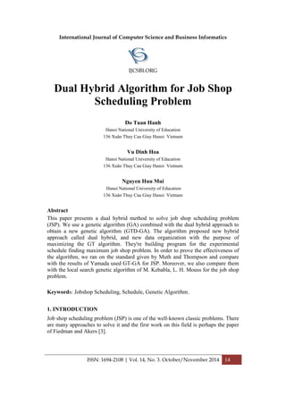 International Journal of Computer Science and Business Informatics
IJCSBI.ORG
ISSN: 1694-2108 | Vol. 14, No. 3. October/November 2014 14
Dual Hybrid Algorithm for Job Shop
Scheduling Problem
Do Tuan Hanh
Hanoi National University of Education
136 Xuân Thuy Cau Giay Hanoi Vietnam
Vu Dinh Hoa
Hanoi National University of Education
136 Xuân Thuy Cau Giay Hanoi Vietnam
Nguyen Huu Mui
Hanoi National University of Education
136 Xuân Thuy Cau Giay Hanoi Vietnam
Abstract
This paper presents a dual hybrid method to solve job shop scheduling problem
(JSP). We use a genetic algorithm (GA) combined with the dual hybrid approach to
obtain a new genetic algorithm (GTD-GA). The algorithm proposed new hybrid
approach called dual hybrid, and new data organization with the purpose of
maximizing the GT algorithm. They're building program for the experimental
schedule finding maximum job shop problem. In order to prove the effectiveness of
the algorithm, we ran on the standard given by Muth and Thompson and compare
with the results of Yamada used GT-GA for JSP. Moreover, we also compare them
with the local search genetic algorithm of M. Kebabla, L. H. Mouss for the job shop
problem.
Keywords: Jobshop Scheduling, Schedule, Genetic Algorithm.
1. INTRODUCTION
Job shop scheduling problem (JSP) is one of the well-known classic problems. There
are many approaches to solve it and the first work on this field is perhaps the paper
of Fiedman and Akers [3].
 