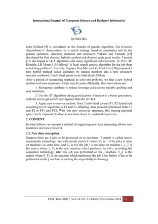 International Journal of Computer Science and Business Informatics
IJCSBI.ORG
ISSN: 1694-2108 | Vol. 14, No. 3. October/November 2014 17
John Holland [9] is considered as the founder of genetic algorithm. GA (Genetic
Algorithms) is characterized by a search strategy based on population and by the
genetic operators: selection, mutation and crossover. Nakano and Yamada [13]
developed the first classical hybrids method and obtained quite good results. Yamada
[16] developed GT-GA algorithm with many significant achievements. In 2012, M.
Kebabla, LH Mouss [10] offered “A local search genetic algorithm for the job shop
scheduling problem”. Recently, Nguyen Huu Mui and Vu Dinh Hoa [14] proposed a
new hybrid method coded calendars by natural numbers and a new crossover
operator combined 3 individual parent to an individual children.
After a period of researching methods to solve the problem, we find a new hybrid
method with new mutations which may be more efficiently. Our innovations are:
1. Reorganize database to reduce leverage calculations suitable grafting and
new mutations.
2. Use the GT algorithm taking good jealous of mutant to a better generation,
with the aim to get earlier convergence than the GT-GA.
3. Apply new crossover method: from 2 individual parents P1, P2 hybridized
according to GT algorithm to F1 and F2 offspring, then proceed hybridized form F1
and F2 to FF1 and FF2. With this new crossover approach, this starting personal
space can be expanded to diverse selection closer to a optimal experience.
2. CONTENT
In what follows, we present a method of organizing new data processing allows new
mutations and new crossover.
2.1. New data encryption
Suppose there are n jobs to be processed on m machines. T matrix is called matrix
sequentially technology. We will encode matrix C where Cij is 1 if the job j is done
on machine i at some time, and Cij is 0 if the job j is not done on machine i. L_T is
the matrix where L_Tij is the next machine which performs the job i, according the
sequential technology, after this job was performed on the j machine. F_T is the
matrix where F_Tij is the machine which performed the job i just before it has to be
performed on the j machine according the sequentially technology.
 