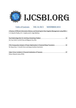 Table of Contents VOL 14, NO 3 NOVEMBER 2014
A Review of Efficient Information Delivery and Clustering for Drip Irrigation Management using WSN.1
S. R. Boselin Prabhu, Dr. S. Sophia and A. Inigo Mathew
Dual Hybrid Algorithm for Job Shop Scheduling Problem ........................................................................ 14
Do Tuan Hanh, Vu Dinh Hoa and Nguyen Huu Mui
CThe Comparative Analysis of Power Optimization in Clustered Sleep Transistors................................ 25
M. Divya Sree, Y. Kranthi Kiran and Vijaya Vardhan Kancharla
Cyber Crimes Incidents in Financial Institutions of Tanzania ................................................................... 37
Edison Wazoel Lubua (PhD)
IJCSBI.ORG
 