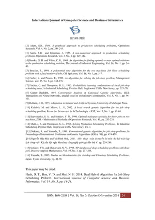International Journal of Computer Science and Business Informatics
IJCSBI.ORG
ISSN: 1694-2108 | Vol. 14, No. 3. October/November 2014 24
[2] Akers, S.B., 1956. A graphical approach to production scheduling problems, Operations
Research, Vol. 4, No. 2, pp. 244-245.
[3] Akers, S.B. and Friedman, J., 1955. A non-numerical approach to production scheduling
problems, Operations Research, Vol. 3, No. 4, pp. 429-442.
[4] Brooks, G. H. and White, C. R., 1969. An algorithm for finding optimal or near optimal solutions
to the production scheduling problem, The Journal of Industrial Engineering, Vol. 16, No. 1, pp. 34-
40.
[5] Brucker, P., 1994. A polynomial time algorithm for the two machines Job Shop scheduling
problem with a fixed number of jobs, OR Spektrum, Vol. 16, No. 1, pp. 5-7.
[6] Carlier, J. and Pinson, E., 1989. An algorithm for solving the job-shop problem, Management
Science, Vol. 35, No. 2, pp. 164-176.
[7] Fischer, C. and Thompson, G. L., 1963. Probabilistic learning combinations of local job-shop
scheduling rules, In Industrial Scheduling, Prentice Hall, Englewood Cliffs, New Jersey, pp. 225-251.
[8] Günter Rudolph, 1994. Convergence Analysis of Canonical Genetic Algorithms, IEEE
Transactions on Neural Networks, special issue on evolutionary computation, Vol. 5, No. 1, pp. 96-
101.
[9] Holland, J. H., 1975. Adaptation in Natural and Artificial Systems, University of Michigan Press.
[10] Kebabla, M. and Mouss, L. H., 2012. A local search genetic algorithm for the job shop
scheduling problem, Revue des Sciences et de la Technologie – RST, Vol. 3, No. 1, pp. 61-68.
[11] Kravchenko, S. A. and Sotskov, Y. N., 1996. Optimal makespan schedule for three jobs on two
machines, ZOR - Mathematical Methods of Operations Research, Vol. 43, pp. 233-238.
[12] Muth, J. F. and Thompson, G. L., 1963. Solving Production Scheduling Problems, In Industrial
Scheduling, Prentice Hall, Englewood Cliffs, New Jersey, Ch. 3.
[13] Nakano, R. and Yamada, T., 1991. Conventional genetic algorithm for job shop problems, In
Proceedings of International Conference on Genetic Algorithms (ICGA ’91), pp. 474-479.
[14] Nguyễn Hữu Mùi and Vũ Đình Hoà, 2011. Một thuật toán di truyền lai mới cho bài toán lập
lịch công việc, Kỷ yếu hội nghị khoa học công nghệ quốc gia lần thứ V, pp. 239-249.
[15] Sotskov, Y.N. and Shaklevich, N. V., 1995. NP-hardness of shop-scheduling problems with three
jobs, Discrete Applied Mathematics, Vol. 59, No. 3, pp. 237-266.
[16] Yamada, T., 2003. Studies on Metaheuristics for Jobshop and Flowshop Scheduling Problems,
Japan: Kyoto University, pp. 42-70.
This paper may be cited:
Hanh, D. T., Hoa, V. D. and Mui, N. H. 2014. Dual Hybrid Algorithm for Job Shop
Scheduling Problem. International Journal of Computer Science and Business
Informatics, Vol. 14, No. 3, pp. 14-24.
 