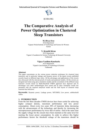 International Journal of Computer Science and Business Informatics
IJCSBI.ORG
ISSN: 1694-2108 | Vol. 14, No. 3. October/November 2014 25
The Comparative Analysis of
Power Optimization in Clustered
Sleep Transistors
M. Divya Sree
ECE Department
Vignans Nirula Institute of Technology and Science for Women
Guntur
Y. Kranthi Kiran
ECE Department
Vignan’s Foundation for Science Technology & Research University
Vadlamudi
Vijaya Vardhan Kancharla
ECE Department
Vignan's Lara Institute of Technology & Science
Vadlamudi
Abstract
This paper concentrates on the various power reduction techniques for clustered sleep
transistors and in particular leakage and dynamic power of the gated circuits published
recently based on different logic styles. All the advantages and applications of the circuits
have discussed with the relevant proofs of results and analytical models. All the circuits are
designed and tested using spice simulation models and the screenshots of the different sleep
transistor circuits based on Multi-threshold CMOS approach have depicted and its
advantages over other methodologies have tested and its spice simulation results has
presented with the required analytical model and the final layout of clustered sleep
transistor has laid down.
Keywords: Dynamic power, Leakage power, MTCMOS, Low power, subthreshold
values.
1. INTRODUCTION
From the last three decades CMOS devices have been scaled for achieving
higher compact density, maximum performance and less power
consumption. About every two years 30% of transistor delay decreasing
with the advancements of the technology and thereby by increasing the
microprocessors performance by twice that of earlier. And at the same time
the supply voltage for the circuits have been maintain at the same level for
meeting the lower power consumption. In order to achieve this higher
performance factors the threshold voltage of the transistors should be
 