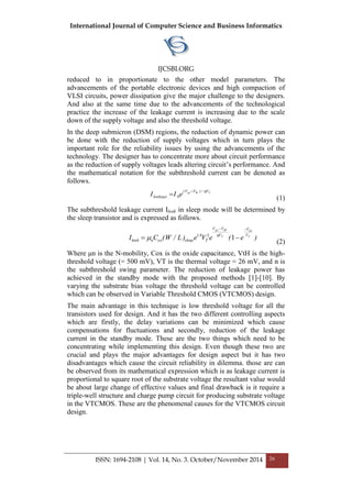 International Journal of Computer Science and Business Informatics
IJCSBI.ORG
ISSN: 1694-2108 | Vol. 14, No. 3. October/November 2014 26
reduced to in proportionate to the other model parameters. The
advancements of the portable electronic devices and high compaction of
VLSI circuits, power dissipation give the major challenge to the designers.
And also at the same time due to the advancements of the technological
practice the increase of the leakage current is increasing due to the scale
down of the supply voltage and also the threshold voltage.
In the deep submicron (DSM) regions, the reduction of dynamic power can
be done with the reduction of supply voltages which in turn plays the
important role for the reliability issues by using the advancements of the
technology. The designer has to concentrate more about circuit performance
as the reduction of supply voltages leads altering circuit’s performance. And
the mathematical notation for the subthreshold current can be denoted as
follows.
Tthgs V/)VV(
leakage eII

 0
(1)
The subthreshold leakage current Ileak in sleep mode will be determined by
the sleep transistor and is expressed as follows.
)e(eVe)L/W(CI T
ds
T
tHgs
V
V
V
VV
T
.
sleepoxnleak

 1281 

(2)
Where μn is the N-mobility, Cox is the oxide capacitance, VtH is the high-
threshold voltage (= 500 mV), VT is the thermal voltage = 26 mV, and n is
the subthreshold swing parameter. The reduction of leakage power has
achieved in the standby mode with the proposed methods [1]-[10]. By
varying the substrate bias voltage the threshold voltage can be controlled
which can be observed in Variable Threshold CMOS (VTCMOS) design.
The main advantage in this technique is low threshold voltage for all the
transistors used for design. And it has the two different controlling aspects
which are firstly, the delay variations can be minimized which cause
compensations for fluctuations and secondly, reduction of the leakage
current in the standby mode. These are the two things which need to be
concentrating while implementing this design. Even though these two are
crucial and plays the major advantages for design aspect but it has two
disadvantages which cause the circuit reliability in dilemma. those are can
be observed from its mathematical expression which is as leakage current is
proportional to square root of the substrate voltage the resultant value would
be about large change of effective values and final drawback is it require a
triple-well structure and charge pump circuit for producing substrate voltage
in the VTCMOS. These are the phenomenal causes for the VTCMOS circuit
design.
 