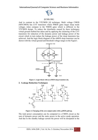 International Journal of Computer Science and Business Informatics
IJCSBI.ORG
ISSN: 1694-2108 | Vol. 14, No. 3. October/November 2014 27
And in contrast to the VTCMOS [4] technique, Multi voltage CMOS
(MVCMOS) has LVT transistors where PMOS gates larger sleep mode
voltages when compare to the NMOS gates which is different in the
VTCMOS design. To reduce the drawbacks caused by these techniques
virtual ground method has taken and by applying the clustering of the LVT
transistors for reduction of the dynamic power and leakage power of the
circuit which in turn reduce the leakage power of the sleep transistors has
achieved. And the logic block diagram of the nMOS sleep transistor can be
shown with the virtual ground and threshold voltage ranges in the Figure1.
Figure 1. Logic block with an nMOS sleep transistor [6].
2. Leakage Reduction Techniques
Figure 2. Charging of the zero output nodes with a pMOS pull-up.
The total power consumption can be computed in a CMOS circuit as the
sum of dynamic power and the static power in the active mode operation.
And due to the standby leakage current the power will be dissipated in the
 