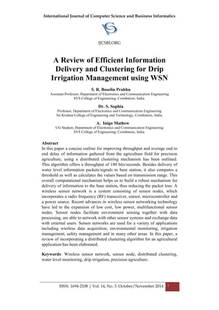 International Journal of Computer Science and Business Informatics
IJCSBI.ORG
ISSN: 1694-2108 | Vol. 14, No. 3. October/November 2014 1
A Review of Efficient Information
Delivery and Clustering for Drip
Irrigation Management using WSN
S. R. Boselin Prabhu
Assistant Professor, Department of Electronics and Communication Engineering
SVS College of Engineering, Coimbatore, India.
Dr. S. Sophia
Professor, Department of Electronics and Communication Engineering
Sri Krishna College of Engineering and Technology, Coimbatore, India.
A. Inigo Mathew
UG Student, Department of Electronics and Communication Engineering
SVS College of Engineering, Coimbatore, India.
Abstract
In this paper a concise outline for improving throughput and average end to
end delay of information gathered from the agriculture field for precision
agriculture, using a distributed clustering mechanism has been outlined.
This algorithm offers a throughput of 180 bits/seconds. Besides delivery of
water level information packets/signals to base station, it also computes a
threshold as well as calculates the values based on transmission range. This
overall computational mechanism helps us to build a robust mechanism for
delivery of information to the base station, thus reducing the packet loss. A
wireless sensor network is a system consisting of sensor nodes, which
incorporates a radio frequency (RF) transceiver, sensor, microcontroller and
a power source. Recent advances in wireless sensor networking technology
have led to the expansion of low cost, low power, multifunctional sensor
nodes. Sensor nodes facilitate environment sensing together with data
processing, are able to network with other sensor systems and exchange data
with external users. Sensor networks are used for a variety of applications
including wireless data acquisition, environmental monitoring, irrigation
management, safety management and in many other areas. In this paper, a
review of incorporating a distributed clustering algorithm for an agricultural
application has been elaborated.
Keywords: Wireless sensor network, sensor node, distributed clustering,
water level monitoring, drip irrigation, precision agriculture.
 