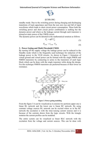 International Journal of Computer Science and Business Informatics
IJCSBI.ORG
ISSN: 1694-2108 | Vol. 14, No. 3. October/November 2014 28
standby mode. Due to the switching power during charging and discharging
transitions of load capacitance and from the non zero rise and fall of input
waveforms which leads to short circuit power consumption. These both the
switching power and short circuit power combination is nothing but the
dynamic power and where as the leakage current through each transistor is
termed as static power of the CMOS circuit.
The dynamic power can be denoted in the mathematical notation as follows
2
ddD fCVP  (3)
ddLEAKLEAK VIP  (4)
3. Power Gating and Multi-Threshold CMOS
By turning off the supply voltage the leakage power can be reduced in the
Standby mode which is the frequently used technique for reduction of the
leakage power in the VLSI circuits. As shown in Figure 1 formation of
virtual ground and virtual power can be formed with the single PMOS and
NMOS transistors by connecting in series to the transistors of each logic
block which can be done with the single transistor while doing the design.
For this technique NMOS transistors are preferred because of their lower on
resistance.
Figure 3. Power gating modeling
From the figure 3 it can be visualized as it consists two portions upper one is
linear RL network and the lower one is linear RC network. By using
constant voltage sources RL network can be excited where as in the RC
network the excitation is with the time-varying current sources and it is
because of the currents drawn from the logic circuits. With the triangle
notation the current profiles can be modeled.
The entire system can be visualized as linear RLC network with the
excitation from the voltage and current sources. This can be done with
 