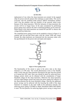 International Journal of Computer Science and Business Informatics
IJCSBI.ORG
ISSN: 1694-2108 | Vol. 14, No. 3. October/November 2014 29
replacement of vias where the sleep transistors are existed. In the ungated
chips for power network analysis this technique is used widely. This can be
overcome with the modified nodal analysis (MNA) formulation method.
And it has the problem with non linearity of the network which exists
because of the sleep transistors. With the inclusion of sleep transistors the
circuits will be no longer linear. In the spice simulations by performing
power gating noise analysis the above mentioned problem can be removed.
While doing so the sleep transistors are turned ON and OFF to observe the
voltage delivery behaviour.
The simplified power gating circuit can be modeled as shown in figure 4. It
contains pull up and pull down gates with the virtual VDD and virtual
Ground. the sleep transistors are connected into the necessary nodes with
the specified ports for the power rails and inputs and outputs.
Figure 4: Power gating circuit.
The functionality of the circuit is same in the active state as the sleep
transistor is in ON state. The overall phenomenon exists in the Standby
mode. In this state the sleep transistor disconnects the gate from the ground
as it turned into OFF state. Here care should be taken for achieving lower
leakage current which can be obtained with the consideration of larger
threshold voltage for the sleep transistors. Otherwise the sleep transistors
will give high leakage current and causes the power gating less effective if
the sleep transistor has the lesser threshold voltage. And also the additional
power savings can be achieved with the lowering the width of the sleep
transistor in compares to the total width of the pull-down network. For
achieving power gating VTCMOS or Multi Threshold CMOS (MTCMOS)
is used. The best practice for achieving higher power saving is using lower
 