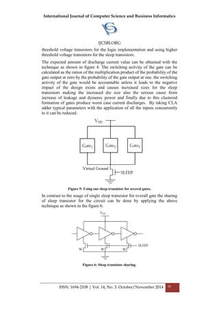 International Journal of Computer Science and Business Informatics
IJCSBI.ORG
ISSN: 1694-2108 | Vol. 14, No. 3. October/November 2014 30
threshold voltage transistors for the logic implementation and using higher
threshold voltage transistors for the sleep transistors.
The expected amount of discharge current value can be obtained with the
technique as shown in figure 4. The switching activity of the gate can be
calculated as the ration of the multiplication product of the probability of the
gate output at zero by the probability of the gate output at one. the switching
activity of the gate would be accountable unless it leads to the negative
impact of the design exists and causes increased sizes for the sleep
transistors making the increased die size also the serious cause from
increase of leakage and dynamic power and finally due to this clustered
formation of gates produce worst case current discharges. By taking CLA
adder typical parameters with the application of all the inputs concurrently
to it can be reduced.
Figure 5: Using one sleep transistor for several gates.
In contrast to the usage of single sleep transistor for overall gate the sharing
of sleep transistor for the circuit can be done by applying the above
technique as shown in the figure 6.
Figure 6: Sleep transistor sharing.
 