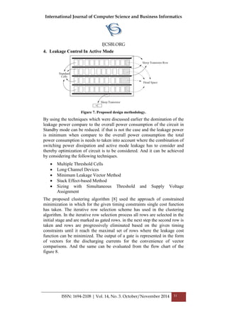 International Journal of Computer Science and Business Informatics
IJCSBI.ORG
ISSN: 1694-2108 | Vol. 14, No. 3. October/November 2014 31
4. Leakage Control In Active Mode
Figure 7. Proposed design methodology.
By using the techniques which were discussed earlier the domination of the
leakage power compare to the overall power consumption of the circuit in
Standby mode can be reduced. if that is not the case and the leakage power
is minimum when compare to the overall power consumption the total
power consumption is needs to taken into account where the combination of
switching power dissipation and active mode leakage has to consider and
thereby optimization of circuit is to be considered. And it can be achieved
by considering the following techniques.
 Multiple Threshold Cells
 Long Channel Devices
 Minimum Leakage Vector Method
 Stack Effect-based Method
 Sizing with Simultaneous Threshold and Supply Voltage
Assignment
The proposed clustering algorithm [8] used the approach of constrained
minimization in which for the given timing constraints single cost function
has taken. The iterative row selection scheme has used in the clustering
algorithm. In the iterative row selection process all rows are selected in the
initial stage and are marked as gated rows. in the next step the second row is
taken and rows are progressively eliminated based on the given timing
constraints until it reach the maximal set of rows where the leakage cost
function can be minimized. The output of a gate is represented in the form
of vectors for the discharging currents for the convenience of vector
comparisons. And the same can be evaluated from the flow chart of the
figure 8.
 