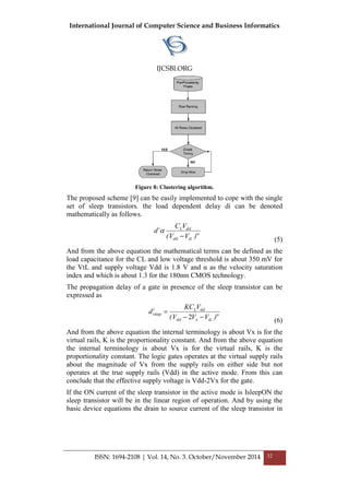 International Journal of Computer Science and Business Informatics
IJCSBI.ORG
ISSN: 1694-2108 | Vol. 14, No. 3. October/November 2014 32
Figure 8: Clustering algorithm.
The proposed scheme [9] can be easily implemented to cope with the single
set of sleep transistors. the load dependent delay di can be denoted
mathematically as follows.


)VV(
VC
d
tLdd
ddLi
 (5)
And from the above equation the mathematical terms can be defined as the
load capacitance for the CL and low voltage threshold is about 350 mV for
the VtL and supply voltage Vdd is 1.8 V and α as the velocity saturation
index and which is about 1.3 for the 180nm CMOS technology.
The propagation delay of a gate in presence of the sleep transistor can be
expressed as

)VVV(
VKC
d
tLxdd
ddLi
sleep


2 (6)
And from the above equation the internal terminology is about Vx is for the
virtual rails, K is the proportionality constant. And from the above equation
the internal terminology is about Vx is for the virtual rails, K is the
proportionality constant. The logic gates operates at the virtual supply rails
about the magnitude of Vx from the supply rails on either side but not
operates at the true supply rails (Vdd) in the active mode. From this can
conclude that the effective supply voltage is Vdd-2Vx for the gate.
If the ON current of the sleep transistor in the active mode is IsleepON the
sleep transistor will be in the linear region of operation. And by using the
basic device equations the drain to source current of the sleep transistor in
 