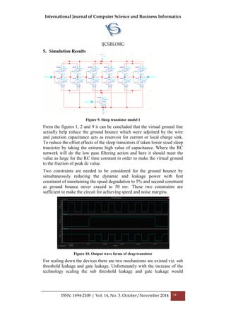 International Journal of Computer Science and Business Informatics
IJCSBI.ORG
ISSN: 1694-2108 | Vol. 14, No. 3. October/November 2014 34
5. Simulation Results
Figure 9. Sleep transistor model 1
From the figures 1, 2 and 9 it can be concluded that the virtual ground line
actually help reduce the ground bounce which were adjoined by the wire
and junction capacitance acts as reservoir for current or local charge sink.
To reduce the offset effects of the sleep transistors if taken lower sized sleep
transistor by taking the extreme high value of capacitance. Where the RC
network will do the low pass filtering action and here it should meet the
value as large for the RC time constant in order to make the virtual ground
to the fraction of peak dc value.
Two constraints are needed to be considered for the ground bounce by
simultaneously reducing the dynamic and leakage power with first
constraint of maintaining the speed degradation to 5% and second constraint
as ground bounce never exceed to 50 mv. These two constraints are
sufficient to make the circuit for achieving speed and noise margins.
Figure 10. Output wave forms of sleep transistor
For scaling down the devices there are two mechanisms are existed viz. sub
threshold leakage and gate leakage. Unfortunately with the increase of the
technology scaling the sub threshold leakage and gate leakage would
 