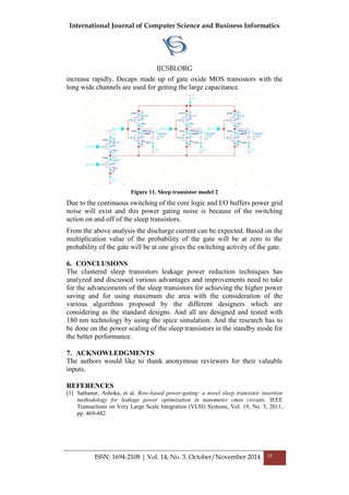 International Journal of Computer Science and Business Informatics
IJCSBI.ORG
ISSN: 1694-2108 | Vol. 14, No. 3. October/November 2014 35
increase rapidly. Decaps made up of gate oxide MOS transistors with the
long wide channels are used for getting the large capacitance.
Figure 11. Sleep transistor model 2
Due to the continuous switching of the core logic and I/O buffers power grid
noise will exist and this power gating noise is because of the switching
action on and off of the sleep transistors.
From the above analysis the discharge current can be expected. Based on the
multiplication value of the probability of the gate will be at zero to the
probability of the gate will be at one gives the switching activity of the gate.
6. CONCLUSIONS
The clustered sleep transistors leakage power reduction techniques has
analyzed and discussed various advantages and improvements need to take
for the advancements of the sleep transistors for achieving the higher power
saving and for using maximum die area with the consideration of the
various algorithms proposed by the different designers which are
considering as the standard designs. And all are designed and tested with
180 nm technology by using the spice simulation. And the research has to
be done on the power scaling of the sleep transistors in the standby mode for
the better performance.
7. ACKNOWLEDGMENTS
The authors would like to thank anonymous reviewers for their valuable
inputs.
REFERENCES
[1] Sathanur, Ashoka, et al. Row-based power-gating: a novel sleep transistor insertion
methodology for leakage power optimization in nanometer cmos circuits. IEEE
Transactions on Very Large Scale Integration (VLSI) Systems, Vol. 19, No. 3, 2011,
pp. 469-482.
 
