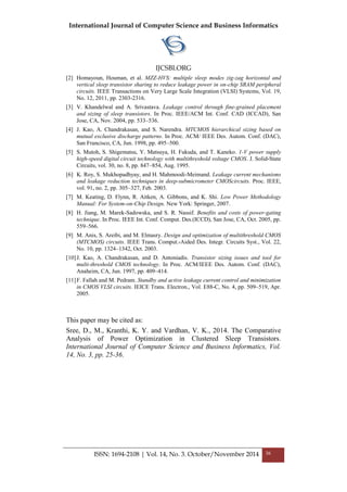 International Journal of Computer Science and Business Informatics
IJCSBI.ORG
ISSN: 1694-2108 | Vol. 14, No. 3. October/November 2014 36
[2] Homayoun, Houman, et al. MZZ-HVS: multiple sleep modes zig-zag horizontal and
vertical sleep transistor sharing to reduce leakage power in on-chip SRAM peripheral
circuits. IEEE Transactions on Very Large Scale Integration (VLSI) Systems, Vol. 19,
No. 12, 2011, pp. 2303-2316.
[3] V. Khandelwal and A. Srivastava. Leakage control through fine-grained placement
and sizing of sleep transistors. In Proc. IEEE/ACM Int. Conf. CAD (ICCAD), San
Jose, CA, Nov. 2004, pp. 533–536.
[4] J. Kao, A. Chandrakasan, and S. Narendra. MTCMOS hierarchical sizing based on
mutual exclusive discharge patterns. In Proc. ACM/ IEEE Des. Autom. Conf. (DAC),
San Francisco, CA, Jun. 1998, pp. 495–500.
[5] S. Mutoh, S. Shigematsu, Y. Matsuya, H. Fukuda, and T. Kaneko. 1-V power supply
high-speed digital circuit technology with multithreshold voltage CMOS. J. Solid-State
Circuits, vol. 30, no. 8, pp. 847–854, Aug. 1995.
[6] K. Roy, S. Mukhopadhyay, and H. Mahmoodi-Meimand. Leakage current mechanisms
and leakage reduction techniques in deep-submicrometer CMOScircuits. Proc. IEEE,
vol. 91, no. 2, pp. 305–327, Feb. 2003.
[7] M. Keating, D. Flynn, R. Aitken, A. Gibbons, and K. Shi. Low Power Methodology
Manual: For System-on-Chip Design. New York: Springer, 2007.
[8] H. Jiang, M. Marek-Sadowska, and S. R. Nassif. Benefits and costs of power-gating
technique. In Proc. IEEE Int. Conf. Comput. Des.(ICCD), San Jose, CA, Oct. 2005, pp.
559–566.
[9] M. Anis, S. Areibi, and M. Elmasry. Design and optimization of multithreshold CMOS
(MTCMOS) circuits. IEEE Trans. Comput.-Aided Des. Integr. Circuits Syst., Vol. 22,
No. 10, pp. 1324–1342, Oct. 2003.
[10]J. Kao, A. Chandrakasan, and D. Antoniadis. Transistor sizing issues and tool for
multi-threshold CMOS technology. In Proc. ACM/IEEE Des. Autom. Conf. (DAC),
Anaheim, CA, Jun. 1997, pp. 409–414.
[11]F. Fallah and M. Pedram. Standby and active leakage current control and minimization
in CMOS VLSI circuits. IEICE Trans. Electron., Vol. E88-C, No. 4, pp. 509–519, Apr.
2005.
This paper may be cited as:
Sree, D., M., Kranthi, K. Y. and Vardhan, V. K., 2014. The Comparative
Analysis of Power Optimization in Clustered Sleep Transistors.
International Journal of Computer Science and Business Informatics, Vol.
14, No. 3, pp. 25-36.
 