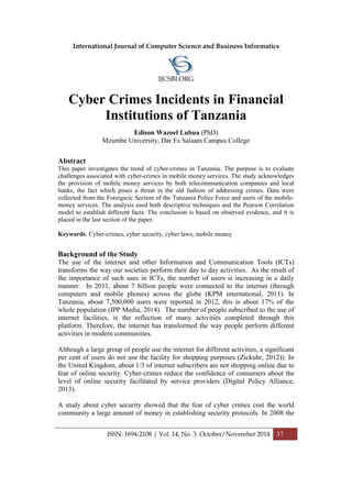 International Journal of Computer Science and Business Informatics
IJCSBI.ORG
ISSN: 1694-2108 | Vol. 14, No. 3. October/November 2014 37
Cyber Crimes Incidents in Financial
Institutions of Tanzania
Edison Wazoel Lubua (PhD)
Mzumbe University, Dar Es Salaam Campus College
Abstract
This paper investigates the trend of cyber-crimes in Tanzania. The purpose is to evaluate
challenges associated with cyber-crimes in mobile money services. The study acknowledges
the provision of mobile money services by both telecommunication companies and local
banks, the fact which poses a threat in the old fashion of addressing crimes. Data were
collected from the Foreigscic Section of the Tanzania Police Force and users of the mobile-
money services. The analysis used both descriptive techniques and the Pearson Correlation
model to establish different facts. The conclusion is based on observed evidence, and it is
placed in the last section of the paper.
Keywords: Cyber-crimes, cyber security, cyber laws, mobile money
Background of the Study
The use of the internet and other Information and Communication Tools (ICTs)
transforms the way our societies perform their day to day activities. As the result of
the importance of such uses in ICTs, the number of users is increasing in a daily
manner. In 2011, about 7 billion people were connected to the internet (through
computers and mobile phones) across the globe (KPM international, 2011). In
Tanzania, about 7,500,000 users were reported in 2012, this is about 17% of the
whole population (IPP Media, 2014). The number of people subscribed to the use of
internet facilities, is the reflection of many activities completed through this
platform. Therefore, the internet has transformed the way people perform different
activities in modern communities.
Although a large group of people use the internet for different activities, a significant
per cent of users do not use the facility for shopping purposes (Zickuhr, 2012)). In
the United Kingdom, about 1/3 of internet subscribers are not shopping online due to
fear of online security. Cyber-crimes reduce the confidence of consumers about the
level of online security facilitated by service providers (Digital Policy Alliance,
2013).
A study about cyber security showed that the fear of cyber crimes cost the world
community a large amount of money in establishing security protocols. In 2008 the
 