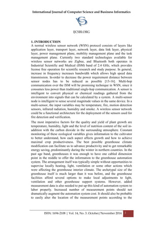 International Journal of Computer Science and Business Informatics
IJCSBI.ORG
ISSN: 1694-2108 | Vol. 14, No. 3. October/November 2014 2
1. INTRODUCTION
A normal wireless sensor network (WSN) protocol consists of layers like
application layer, transport layer, network layer, data link layer, physical
layer, power management plane, mobility management plane and the task
management plane. Currently two standard technologies available for
wireless sensor networks are Zigbee, and Bluetooth both operates in
Industrial Scientific and Medical (ISM) band of 2.4 GHz, which provides
license free operation for scientific research and study purpose. In general,
increase in frequency increases bandwidth which allows high speed data
transmission. In-order to decrease the power requirement distance between
sensor nodes has to be reduced as possible [13-16]. Multi-hop
communication over the ISM will be promising technique in WSN, since it
consumes less power than traditional single-hop communication. A sensor is
intelligent to convert physical or chemical readings gathered from the
environment into signals that can be calculated by a system. A multi-sensor
node is intelligent to sense several magnitude values in the same device. In a
multi-sensor, the input variables may be temperature, fire, motion detection
sensors, infrared radiation, humidity and smoke. A wireless sensor network
could be a functional architecture for the deployment of the sensors used for
fire detection and verification.
The most imperative factors for the quality and yield of plant growth are
temperature, humidity, light and the level of nutrition content of the soil in-
addition with the carbon dioxide in the surrounding atmosphere. Constant
monitoring of these ecological variables gives information to the cultivator
to better understand, how each aspect affects growth and how to achieve
maximal crop productiveness. The best possible greenhouse climate
modification can facilitate us to advance productivity and to get remarkable
energy saving, predominantly during the winter in northern countries. In the
past age band, greenhouses it was enough to have one cabled dimension
point in the middle to offer the information to the greenhouse automation
system. The arrangement itself was typically simple without opportunities to
supervise locally heating, light, ventilation or some other actions which
were affecting the greenhouse interior climate. The archetypal size of the
greenhouse itself is much larger than it was before, and the greenhouse
facilities afford several options to make local adjustments to light,
ventilation and other greenhouse support systems. However, added
measurement data is also needed to put up this kind of automation system to
labor properly. Increased number of measurement points should not
dramatically augment the automation system cost. It should also be probable
to easily alter the location of the measurement points according to the
 